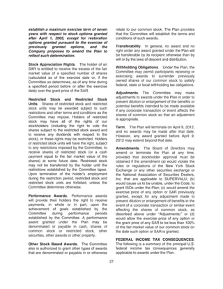 establish a maximum exercise term of seven
years with respect to stock options granted
after April 1, 2005, except for restoration
options granted pursuant to the exercise of
previously granted options, and the
Company proposes to amend the Plan to
reflect such determination.
Stock Appreciation Rights. The holder of an
SAR is entitled to receive the excess of the fair
market value of a specified number of shares
(calculated as of the exercise date or, if the
Committee so determines, as of any time during
a specified period before or after the exercise
date) over the grant price of the SAR.
Restricted Stock and Restricted Stock
Units. Shares of restricted stock and restricted
stock units may be awarded subject to such
restrictions and other terms and conditions as the
Committee may impose. Holders of restricted
stock may have all of the rights of our
stockholders (including the right to vote the
shares subject to the restricted stock award and
to receive any dividends with respect to the
stock), or these rights may be restricted. Holders
of restricted stock units will have the right, subject
to any restrictions imposed by the Committee, to
receive shares of restricted stock (or a cash
payment equal to the fair market value of the
shares) at some future date. Restricted stock
may not be transferred by the holder until the
restrictions established by the Committee lapse.
Upon termination of the holder’s employment
during the restriction period, restricted stock and
restricted stock units are forfeited, unless the
Committee determines otherwise.
Performance Awards. Performance awards
will provide their holders the right to receive
payments, in whole or in part, upon the
achievement of goals established by the
Committee during performance periods
established by the Committee. A performance
award granted under the Plan may be
denominated or payable in cash, shares of
common stock or restricted stock, other
securities, other awards or other property.
Other Stock Based Awards. The Committee
also is authorized to grant other types of awards
that are denominated or payable in or otherwise
relate to our common stock. The Plan provides
that the Committee will establish the terms and
conditions of such awards.
Transferability. In general, no award and no
right under any award granted under the Plan will
be transferable by its recipient otherwise than by
will or by the laws of descent and distribution.
Withholding Obligations. Under the Plan, the
Committee may permit participants receiving or
exercising awards to surrender previously
owned shares of our common stock to satisfy
federal, state or local withholding tax obligations.
Adjustments. The Committee may make
adjustments to awards under the Plan in order to
prevent dilution or enlargement of the benefits or
potential benefits intended to be made available
if any corporate transaction or event affects the
shares of common stock so that an adjustment
is appropriate.
Term. The Plan will terminate on April 9, 2012,
and no awards may be made after that date.
However, any award granted before April 9,
2012 may extend beyond that date.
Amendments. The Board of Directors may
amend or terminate the Plan at any time,
provided that stockholder approval must be
obtained if the amendment (a) would violate the
rules or regulations of the New York Stock
Exchange or any other securities exchange or
the National Association of Securities Dealers,
Inc. that are applicable to SUPERVALU; (b)
would cause us to be unable, under the Code, to
grant ISOs under the Plan; (c) would amend the
exercise price of any option or SAR previously
granted, except for any adjustment made to
prevent dilution or enlargement of benefits in the
event of a corporate transaction or similar event
affecting the shares of common stock, as
described above under “Adjustments;” or (d)
would allow the exercise price of any option or
the grant price of any SAR to be less than 100%
of the fair market value of our common stock on
the date such option or SAR is granted.
FEDERAL INCOME TAX CONSEQUENCES.
The following is a summary of the principal U.S.
federal income tax consequences generally
applicable to awards under the Plan.
27
 