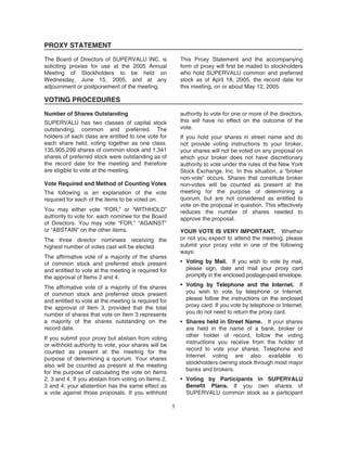 PROXY STATEMENT
The Board of Directors of SUPERVALU INC. is
soliciting proxies for use at the 2005 Annual
Meeting of Stockholders to be held on
Wednesday, June 15, 2005, and at any
adjournment or postponement of the meeting.
This Proxy Statement and the accompanying
form of proxy will first be mailed to stockholders
who hold SUPERVALU common and preferred
stock as of April 18, 2005, the record date for
this meeting, on or about May 12, 2005.
VOTING PROCEDURES
Number of Shares Outstanding
SUPERVALU has two classes of capital stock
outstanding, common and preferred. The
holders of each class are entitled to one vote for
each share held, voting together as one class.
135,905,299 shares of common stock and 1,341
shares of preferred stock were outstanding as of
the record date for the meeting and therefore
are eligible to vote at the meeting.
Vote Required and Method of Counting Votes
The following is an explanation of the vote
required for each of the items to be voted on.
You may either vote “FOR,” or “WITHHOLD”
authority to vote for, each nominee for the Board
of Directors. You may vote “FOR,” “AGAINST”
or “ABSTAIN” on the other items.
The three director nominees receiving the
highest number of votes cast will be elected.
The affirmative vote of a majority of the shares
of common stock and preferred stock present
and entitled to vote at the meeting is required for
the approval of Items 2 and 4.
The affirmative vote of a majority of the shares
of common stock and preferred stock present
and entitled to vote at the meeting is required for
the approval of Item 3, provided that the total
number of shares that vote on Item 3 represents
a majority of the shares outstanding on the
record date.
If you submit your proxy but abstain from voting
or withhold authority to vote, your shares will be
counted as present at the meeting for the
purpose of determining a quorum. Your shares
also will be counted as present at the meeting
for the purpose of calculating the vote on Items
2, 3 and 4. If you abstain from voting on Items 2,
3 and 4, your abstention has the same effect as
a vote against those proposals. If you withhold
authority to vote for one or more of the directors,
this will have no effect on the outcome of the
vote.
If you hold your shares in street name and do
not provide voting instructions to your broker,
your shares will not be voted on any proposal on
which your broker does not have discretionary
authority to vote under the rules of the New York
Stock Exchange, Inc. In this situation, a “broker
non-vote” occurs. Shares that constitute broker
non-votes will be counted as present at the
meeting for the purpose of determining a
quorum, but are not considered as entitled to
vote on the proposal in question. This effectively
reduces the number of shares needed to
approve the proposal.
YOUR VOTE IS VERY IMPORTANT. Whether
or not you expect to attend the meeting, please
submit your proxy vote in one of the following
ways:
• Voting by Mail. If you wish to vote by mail,
please sign, date and mail your proxy card
promptly in the enclosed postage-paid envelope.
• Voting by Telephone and the Internet. If
you wish to vote by telephone or Internet,
please follow the instructions on the enclosed
proxy card. If you vote by telephone or Internet,
you do not need to return the proxy card.
• Shares held in Street Name. If your shares
are held in the name of a bank, broker or
other holder of record, follow the voting
instructions you receive from the holder of
record to vote your shares. Telephone and
Internet voting are also available to
stockholders owning stock through most major
banks and brokers.
• Voting by Participants in SUPERVALU
Benefit Plans. If you own shares of
SUPERVALU common stock as a participant
1
 
