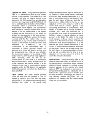 Options and SARs. The grant of an option or
SAR is not expected to result in any taxable
income for the recipient. The holder of an ISO
generally will have no taxable income upon
exercising the ISO (except that an alternative
minimum tax may result and SUPERVALU will
not be entitled to a tax deduction when an ISO is
exercised). When a participant exercises a
Nonqualified Stock Option, the optionholder
must recognize ordinary income equal to the
excess of the fair market value of the shares
acquired over the exercise price, and we will be
entitled to a tax deduction for the same amount.
Upon exercising a SAR, the amount of any cash
received and the fair market value on the
exercise date of any common stock received are
taxable to the recipient as ordinary income and
deductible by SUPERVALU. The tax
consequence to an optionholder upon a
disposition of shares acquired through the
exercise of an option will depend on how long
the shares have been held and upon whether
the shares were acquired by exercising an ISO
or by exercising a Nonqualified Stock Option or
SAR. Generally, there will be no tax
consequences to SUPERVALU in connection
with the disposition of shares acquired under an
option. However, we may be entitled to a tax
deduction in the case of a disposition of shares
acquired under an ISO before the applicable
ISO holding periods set forth in the Code have
been satisfied.
Other Awards. For other awards granted
under the Plan that are payable in cash or
shares of common stock and that are either
transferable or not subject to substantial risk of
forfeiture, the holder of the award must
recognize ordinary income equal to the excess of
(a) the cash or the fair market value of the shares
of common stock received (determined as of the
date of such receipt) over (b) the amount (if any)
paid for such shares of common stock by the
holder, and we will be entitled at that time to a tax
deduction for the same amount, if and to the
extent that amount satisfies general rules
concerning deductibility of compensation. With
respect to an award that is payable in shares of
common stock that are restricted as to
transferability and subject to substantial risk of
forfeiture, unless a special election is made
pursuant to the Code, the holder of the award
must recognize ordinary income equal to the
excess of (x) the fair market value of the shares
of common stock received (determined as of the
first time the shares become transferable or not
subject to substantial risk of forfeiture, whichever
occurs earlier) over (y) the amount (if any) paid
for such shares of common stock by the holder,
and we will be entitled at that time to a tax
deduction for the same amount if and to the
extent that amount is deductible.
Special Rules. Special rules may apply in the
case of individuals subject to Section 16(b) of
the Exchange Act. In particular, unless a special
election is made pursuant to the Code, shares
received pursuant to the exercise of a stock
option or SAR may be treated as restricted as to
transferability and subject to a substantial risk of
forfeiture for a period of up to six months after
the date of exercise. Accordingly, the amount of
any ordinary income recognized, and the
amount of our tax deduction, are determined as
of the end of such period.
28
 