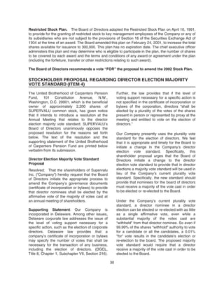 Restricted Stock Plan. The Board of Directors adopted the Restricted Stock Plan on April 10, 1991,
to provide for the granting of restricted stock to key management employees of the Company or any of
its subsidiaries who are not subject to the provisions of Section 16 of the Securities Exchange Act of
1934 at the time of an award. The Board amended this plan on February 24, 2001, to increase the total
shares available for issuance to 300,000. This plan has no expiration date. The chief executive officer
administers this plan and may determine who is eligible to participate in the plan, the number of shares
to be covered by each award and the terms and conditions of any award or agreement under the plan
(including the forfeiture, transfer or other restrictions relating to such award).
The Board of Directors recommends a vote “FOR” the proposal to amend the 2002 Stock Plan.
STOCKHOLDER PROPOSAL REGARDING DIRECTOR ELECTION MAJORITY
VOTE STANDARD (ITEM 4)
The United Brotherhood of Carpenters Pension
Fund, 101 Constitution Avenue, N.W.,
Washington, D.C. 20001, which is the beneficial
owner of approximately 2,200 shares of
SUPERVALU common stock, has given notice
that it intends to introduce a resolution at the
Annual Meeting that relates to the director
election majority vote standard. SUPERVALU’s
Board of Directors unanimously opposes the
proposed resolution for the reasons set forth
below. The text of the resolution and the
supporting statement of the United Brotherhood
of Carpenters Pension Fund are printed below
verbatim from its submission.
Director Election Majority Vote Standard
Proposal
Resolved: That the shareholders of Supervalu
Inc. (“Company”) hereby request that the Board
of Directors initiate the appropriate process to
amend the Company’s governance documents
(certificate of incorporation or bylaws) to provide
that director nominees shall be elected by the
affirmative vote of the majority of votes cast at
an annual meeting of shareholders.
Supporting Statement: Our Company is
incorporated in Delaware. Among other issues,
Delaware corporate law addresses the issue of
the level of voting support necessary for a
specific action, such as the election of corporate
directors. Delaware law provides that a
company’s certificate of incorporation or bylaws
may specify the number of votes that shall be
necessary for the transaction of any business,
including the election of directors. (DGCL,
Title 8, Chapter 1, Subchapter VII, Section 216).
Further, the law provides that if the level of
voting support necessary for a specific action is
not specified in the certificate of incorporation or
bylaws of the corporation, directors “shall be
elected by a plurality of the votes of the shares
present in person or represented by proxy at the
meeting and entitled to vote on the election of
directors.”
Our Company presently uses the plurality vote
standard for the election of directors. We feel
that it is appropriate and timely for the Board to
initiate a change in the Company’s director
election vote standard. Specifically, this
shareholder proposal urges that the Board of
Directors initiate a change to the director
election vote standard to provide that in director
elections a majority vote standard will be used in
lieu of the Company’s current plurality vote
standard. Specifically, the new standard should
provide that nominees for the board of directors
must receive a majority of the vote cast in order
to be elected or re-elected to the Board.
Under the Company’s current plurality vote
standard, a director nominee in a director
election can be elected or re-elected with as little
as a single affirmative vote, even while a
substantial majority of the votes cast are
“withheld” from that director nominee. So even if
99.99% of the shares “withhold” authority to vote
for a candidate or all the candidates, a 0.01%
“for” vote results in the candidate’s election or
re-election to the board. The proposed majority
vote standard would require that a director
receive a majority of the vote cast in order to be
elected to the Board.
30
 