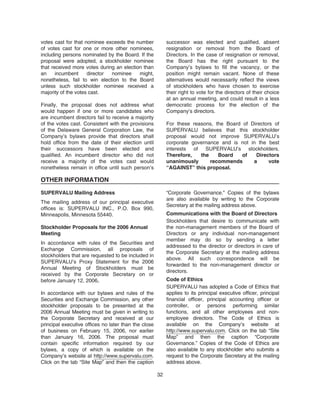 votes cast for that nominee exceeds the number
of votes cast for one or more other nominees,
including persons nominated by the Board. If the
proposal were adopted, a stockholder nominee
that received more votes during an election than
an incumbent director nominee might,
nonetheless, fail to win election to the Board
unless such stockholder nominee received a
majority of the votes cast.
Finally, the proposal does not address what
would happen if one or more candidates who
are incumbent directors fail to receive a majority
of the votes cast. Consistent with the provisions
of the Delaware General Corporation Law, the
Company’s bylaws provide that directors shall
hold office from the date of their election until
their successors have been elected and
qualified. An incumbent director who did not
receive a majority of the votes cast would
nonetheless remain in office until such person’s
successor was elected and qualified, absent
resignation or removal from the Board of
Directors. In the case of resignation or removal,
the Board has the right pursuant to the
Company’s bylaws to fill the vacancy, or the
position might remain vacant. None of these
alternatives would necessarily reflect the views
of stockholders who have chosen to exercise
their right to vote for the directors of their choice
at an annual meeting, and could result in a less
democratic process for the election of the
Company’s directors.
For these reasons, the Board of Directors of
SUPERVALU believes that this stockholder
proposal would not improve SUPERVALU’s
corporate governance and is not in the best
interests of SUPERVALU’s stockholders.
Therefore, the Board of Directors
unanimously recommends a vote
“AGAINST” this proposal.
OTHER INFORMATION
SUPERVALU Mailing Address
The mailing address of our principal executive
offices is: SUPERVALU INC., P.O. Box 990,
Minneapolis, Minnesota 55440.
Stockholder Proposals for the 2006 Annual
Meeting
In accordance with rules of the Securities and
Exchange Commission, all proposals of
stockholders that are requested to be included in
SUPERVALU’s Proxy Statement for the 2006
Annual Meeting of Stockholders must be
received by the Corporate Secretary on or
before January 12, 2006.
In accordance with our bylaws and rules of the
Securities and Exchange Commission, any other
stockholder proposals to be presented at the
2006 Annual Meeting must be given in writing to
the Corporate Secretary and received at our
principal executive offices no later than the close
of business on February 15, 2006, nor earlier
than January 16, 2006. The proposal must
contain specific information required by our
bylaws, a copy of which is available on the
Company’s website at http://www.supervalu.com.
Click on the tab “Site Map” and then the caption
“Corporate Governance.” Copies of the bylaws
are also available by writing to the Corporate
Secretary at the mailing address above.
Communications with the Board of Directors
Stockholders that desire to communicate with
the non-management members of the Board of
Directors or any individual non-management
member may do so by sending a letter
addressed to the director or directors in care of
the Corporate Secretary at the mailing address
above. All such correspondence will be
forwarded to the non-management director or
directors.
Code of Ethics
SUPERVALU has adopted a Code of Ethics that
applies to its principal executive officer, principal
financial officer, principal accounting officer or
controller, or persons performing similar
functions, and all other employees and non-
employee directors. The Code of Ethics is
available on the Company’s website at
http://www.supervalu.com. Click on the tab “Site
Map” and then the caption “Corporate
Governance.” Copies of the Code of Ethics are
also available to any stockholder who submits a
request to the Corporate Secretary at the mailing
address above.
32
 