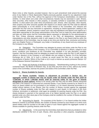Stock Units or other Awards; provided however, that no such amendment shall amend the exercise
price of any Option or Stock Appreciation Rights previously granted, except for any adjustment made
under Section 4(c) of the Plan, without the approval of the Company’s stockholders; (vi) determine
whether, to what extent and under what circumstances Awards may be exercised in cash, Shares,
other securities, other Awards or other property, or canceled, forfeited or suspended; (vii) determine
whether, to what extent and under what circumstances cash, Shares, other securities, other Awards,
other property and other amounts payable with respect to an Award under the Plan shall be deferred
either automatically or at the election of the holder thereof or the Committee; (viii) interpret and
administer the Plan and any instrument or agreement, including an Award Agreement, relating to the
Plan; (ix) establish, amend, suspend or waive such rules and regulations and appoint such agents as it
shall deem appropriate for the proper administration of the Plan; and (x) make any other determination
and take any other action that the Committee deems necessary or desirable for the administration of
the Plan. Unless otherwise expressly provided in the Plan, all designations, determinations,
interpretations and other decisions under or with respect to the Plan or any Award shall be within the
sole discretion of the Committee, may be made at any time and shall be final, conclusive and binding
upon any Eligible Person or Participant, any holder or beneficiary of any Award and any employee of
the Company or any Affiliate.
(b) Delegation. The Committee may delegate its powers and duties under the Plan to one
or more directors or officers of the Company, or to a committee of directors or officers, subject to such
terms, conditions and limitations as the Committee may establish in its sole discretion; provided,
however, that the Committee shall not delegate its powers and duties under the Plan (i) with regard to
officers or directors of the Company or any Affiliate who are subject to Section 16 of the Securities
Exchange Act of 1934, (ii) in such a manner as would cause the Plan not to comply with the
requirements of Section 162(m) of the Code or (iii) in such a manner as would contravene Section 157
of the Delaware General Corporation Law.
(c) Power and Authority of the Board of Directors. Notwithstanding anything to the contrary
contained herein, the Board of Directors may, at any time and from time to time, without any further
action of the Committee, exercise the powers and duties of the Committee under the Plan.
Section 4. Shares Available for Awards.
(a) Shares Available. Subject to adjustment as provided in Section 4(c), the
aggregate number of Shares that may be issued under all Awards under the Plan shall be
13,000,000, of which 7,500,000 shares shall be reserved solely for the grant of Awards
designated as stock options. Shares to be issued under the Plan may be either Shares reacquired
and held in the treasury or authorized but unissued Shares. If any Shares covered by an Award or to
which an Award relates are not purchased or are forfeited, or if an Award otherwise terminates or is
settled without delivery of any Shares, then the number of Shares counted against the aggregate
number of Shares available under the Plan with respect to such Award, to the extent of any such
forfeiture, termination or settlement, shall again be available for granting Awards under the Plan. Any
shares tendered in payment of the exercise price of an Option granted under the Plan or an option
granted under any other stock plan of the Company shall be credited to the number of Shares available
for grant under the Plan.
(b) Accounting for Awards. For purposes of this Section 4, if an Award entitles the holder
thereof to receive or purchase Shares, the number of Shares covered by such Award or to which such
Award relates shall be counted on the date of grant of such Award against the aggregate number of
Shares available for granting Awards under the Plan.
(c) Adjustments. In the event that the Committee shall determine that any dividend or other
distribution (whether in the form of cash, Shares, other securities or other property), recapitalization,
A-3
 