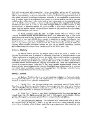 stock split, reverse stock split, reorganization, merger, consolidation, split-up, spin-off, combination,
repurchase or exchange of Shares or other securities of the Company, issuance of warrants or other
rights to purchase Shares or other securities of the Company or other similar corporate transaction or
event affects the Shares such that an adjustment is determined by the Committee to be appropriate in
order to prevent dilution or enlargement of the benefits or potential benefits intended to be made
available under the Plan, then the Committee shall, in such manner as it may deem equitable, adjust
any or all of (i) the number and type of Shares (or other securities or other property) which thereafter
may be made the subject of Awards, (ii) the number and type of Shares (or other securities or other
property) subject to outstanding Awards and (iii) the purchase or exercise price with respect to any
Award; provided, however, that the number of Shares covered by any Award or to which such Award
relates shall always be a whole number.
(d) Award Limitations Under the Plan. No Eligible Person, who is an employee of the
Company at the time of grant, may be granted any Option, Stock Appreciation Right or Other Stock-
Based Award (the value of which is based solely on an increase in the value of the Shares after the
date of grant) for more than 500,000 Shares (subject to adjustment as provided for in Section 4(c)),
taking into account all such awards granted by the Company pursuant to any of its stock compensation
plans, in any calendar year period beginning with the period commencing January 1, 2002. The
foregoing annual limitation specifically includes the grant of any Awards representing “qualified
performance-based compensation” within the meaning of Section 162(m) of the Code.
Section 5. Eligibility.
Any Eligible Person, including any Eligible Person who is an officer or director of the
Company or any Affiliate, shall be eligible to be designated a Participant. In determining which Eligible
Persons shall receive an Award and the terms of any Award, the Committee may take into account the
nature of the services rendered by the respective Eligible Persons, their present and potential
contributions to the success of the Company or such other factors as the Committee, in its discretion,
shall deem relevant. Notwithstanding the foregoing, an Incentive Stock Option may only be granted to
full-time or part-time employees (which term as used herein includes, without limitation, officers and
directors who are also employees) and an Incentive Stock Option shall not be granted to an employee
of an Affiliate unless such Affiliate is also a “subsidiary corporation” of the Company within the meaning
of Section 424(f) of the Code or any successor provision.
Section 6. Awards.
(a) Options. The Committee is hereby authorized to grant Options to Participants with the
following terms and conditions and with such additional terms and conditions not inconsistent with the
provisions of the Plan as the Committee shall determine:
(i) Exercise Price. The purchase price per Share purchasable under an Option shall be
determined by the Committee; provided, however, that such purchase price shall not be less than
100% of the Fair Market Value of a Share on the date of grant of such Option and shall not be adjusted
thereafter except as provided for in Section 4(c) of the Plan.
(ii) Option Term. The term of each Option shall be fixed by the Committee, but shall not
exceed seven years for Options granted after April 1, 2005, except for Restoration Options
granted with respect to previously granted Options pursuant to clause (iv) below.
(iii) Time and Method of Exercise. The Committee shall determine the time or times at
which an Option may be exercised in whole or in part and the method or methods by which, and the
form or forms (including, without limitation, cash, Shares, promissory notes, other securities, other
A-4
 