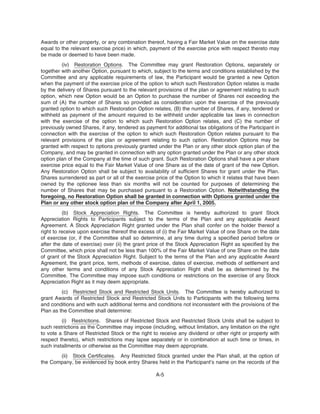 Awards or other property, or any combination thereof, having a Fair Market Value on the exercise date
equal to the relevant exercise price) in which, payment of the exercise price with respect thereto may
be made or deemed to have been made.
(iv) Restoration Options. The Committee may grant Restoration Options, separately or
together with another Option, pursuant to which, subject to the terms and conditions established by the
Committee and any applicable requirements of law, the Participant would be granted a new Option
when the payment of the exercise price of the option to which such Restoration Option relates is made
by the delivery of Shares pursuant to the relevant provisions of the plan or agreement relating to such
option, which new Option would be an Option to purchase the number of Shares not exceeding the
sum of (A) the number of Shares so provided as consideration upon the exercise of the previously
granted option to which such Restoration Option relates, (B) the number of Shares, if any, tendered or
withheld as payment of the amount required to be withheld under applicable tax laws in connection
with the exercise of the option to which such Restoration Option relates, and (C) the number of
previously owned Shares, if any, tendered as payment for additional tax obligations of the Participant in
connection with the exercise of the option to which such Restoration Option relates pursuant to the
relevant provisions of the plan or agreement relating to such option. Restoration Options may be
granted with respect to options previously granted under the Plan or any other stock option plan of the
Company, and may be granted in connection with any option granted under the Plan or any other stock
option plan of the Company at the time of such grant. Such Restoration Options shall have a per share
exercise price equal to the Fair Market Value of one Share as of the date of grant of the new Option.
Any Restoration Option shall be subject to availability of sufficient Shares for grant under the Plan.
Shares surrendered as part or all of the exercise price of the Option to which it relates that have been
owned by the optionee less than six months will not be counted for purposes of determining the
number of Shares that may be purchased pursuant to a Restoration Option. Notwithstanding the
foregoing, no Restoration Option shall be granted in connection with Options granted under the
Plan or any other stock option plan of the Company after April 1, 2005.
(b) Stock Appreciation Rights. The Committee is hereby authorized to grant Stock
Appreciation Rights to Participants subject to the terms of the Plan and any applicable Award
Agreement. A Stock Appreciation Right granted under the Plan shall confer on the holder thereof a
right to receive upon exercise thereof the excess of (i) the Fair Market Value of one Share on the date
of exercise (or, if the Committee shall so determine, at any time during a specified period before or
after the date of exercise) over (ii) the grant price of the Stock Appreciation Right as specified by the
Committee, which price shall not be less than 100% of the Fair Market Value of one Share on the date
of grant of the Stock Appreciation Right. Subject to the terms of the Plan and any applicable Award
Agreement, the grant price, term, methods of exercise, dates of exercise, methods of settlement and
any other terms and conditions of any Stock Appreciation Right shall be as determined by the
Committee. The Committee may impose such conditions or restrictions on the exercise of any Stock
Appreciation Right as it may deem appropriate.
(c) Restricted Stock and Restricted Stock Units. The Committee is hereby authorized to
grant Awards of Restricted Stock and Restricted Stock Units to Participants with the following terms
and conditions and with such additional terms and conditions not inconsistent with the provisions of the
Plan as the Committee shall determine:
(i) Restrictions. Shares of Restricted Stock and Restricted Stock Units shall be subject to
such restrictions as the Committee may impose (including, without limitation, any limitation on the right
to vote a Share of Restricted Stock or the right to receive any dividend or other right or property with
respect thereto), which restrictions may lapse separately or in combination at such time or times, in
such installments or otherwise as the Committee may deem appropriate.
(ii) Stock Certificates. Any Restricted Stock granted under the Plan shall, at the option of
the Company, be evidenced by book entry Shares held in the Participant’s name on the records of the
A-5
 