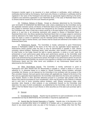 Company’s transfer agent or by issuance of a stock certificate or certificates, which certificate or
certificates shall be held by the Company. Such book entry Shares or certificate or certificates shall be
registered in the name of the Participant and shall bear an appropriate legend referring to the terms,
conditions and restrictions applicable to such Restricted Stock. In the case of Restricted Stock Units,
no Shares shall be issued at the time such Awards are granted.
(iii) Forfeiture; Delivery of Shares. Except as otherwise determined by the Committee,
upon termination of employment (as determined under criteria established by the Committee) during
the applicable restriction period, all Shares of Restricted Stock and all Restricted Stock Units at such
time subject to restriction shall be forfeited and reacquired by the Company; provided, however, that
the Committee may, when it finds that a waiver would be in the best interest of the Company, waive in
whole or in part any or all remaining restrictions with respect to Shares of Restricted Stock or
Restricted Stock Units. Any Share representing Restricted Stock that is no longer subject to restrictions
shall be delivered to the holder thereof promptly after the applicable restrictions lapse or are waived.
Upon the lapse or waiver of restrictions and the restricted period relating to Restricted Stock Units
evidencing the right to receive Shares, such Shares shall be issued and delivered to the holders of the
Restricted Stock Units.
(d) Performance Awards. The Committee is hereby authorized to grant Performance
Awards to Participants subject to the terms of the Plan and any applicable Award Agreement. A
Performance Award granted under the Plan (i) may be denominated or payable in cash, Shares
(including, without limitation, Restricted Stock), other securities, other Awards or other property and
(ii) shall confer on the holder thereof the right to receive payments, in whole or in part, upon the
achievement of such performance goals during such performance periods as the Committee shall
establish. Subject to the terms of the Plan and any applicable Award Agreement, the performance
goals to be achieved during any performance period, the length of any performance period, the amount
of any Performance Award granted, the amount of any payment or transfer to be made pursuant to any
Performance Award and any other terms and conditions of any Performance Award shall be
determined by the Committee.
(e) Other Stock-Based Awards. The Committee is hereby authorized to grant to
Participants such other Awards that are denominated or payable in, valued in whole or in part by
reference to, or otherwise based on or related to, Shares (including, without limitation, securities
convertible into Shares), as are deemed by the Committee to be consistent with the purpose of the
Plan; provided, however, that such grants must comply with applicable law. Subject to the terms of the
Plan and any applicable Award Agreement, the Committee shall determine the terms and conditions of
such Awards. Shares or other securities delivered pursuant to a purchase right granted under this
Section 6(e) shall be purchased for such consideration, which may be paid by such method or methods
and in such form or forms (including without limitation, cash, Shares, promissory notes, other
securities, other Awards or other property or any combination thereof) as the Committee shall
determine, the value of which consideration, as established by the Committee, shall not be less than
100% of the Fair Market Value of such Shares or other securities as of the date such purchase right is
granted.
(f) General.
(i) Consideration for Awards. Awards may be granted for no cash consideration or for other
consideration as may be determined by the Committee or required by applicable law.
(ii) Awards May Be Granted Separately or Together. Awards may, in the discretion of the
Committee, be granted either alone or in addition to, in tandem with or in substitution for any other
Award or any award granted under any plan of the Company or any Affiliate other than the Plan.
A-6
 