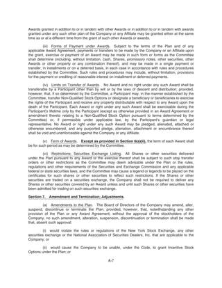 Awards granted in addition to or in tandem with other Awards or in addition to or in tandem with awards
granted under any such other plan of the Company or any Affiliate may be granted either at the same
time as or at a different time from the grant of such other Awards or awards.
(iii) Forms of Payment under Awards. Subject to the terms of the Plan and of any
applicable Award Agreement, payments or transfers to be made by the Company or an Affiliate upon
the grant, exercise or payment of an Award may be made in such form or forms as the Committee
shall determine (including, without limitation, cash, Shares, promissory notes, other securities, other
Awards or other property or any combination thereof), and may be made in a single payment or
transfer, in installments or on a deferred basis, in each case in accordance with rules and procedures
established by the Committee. Such rules and procedures may include, without limitation, provisions
for the payment or crediting of reasonable interest on installment or deferred payments.
(iv) Limits on Transfer of Awards. No Award and no right under any such Award shall be
transferable by a Participant other than by will or by the laws of descent and distribution; provided,
however, that, if so determined by the Committee, a Participant may, in the manner established by the
Committee, transfer Non-Qualified Stock Options or designate a beneficiary or beneficiaries to exercise
the rights of the Participant and receive any property distributable with respect to any Award upon the
death of the Participant. Each Award or right under any such Award shall be exercisable during the
Participant’s lifetime only by the Participant (except as otherwise provided in an Award Agreement or
amendment thereto relating to a Non-Qualified Stock Option pursuant to terms determined by the
Committee) or, if permissible under applicable law, by the Participant’s guardian or legal
representative. No Award or right under any such Award may be pledged, alienated, attached or
otherwise encumbered, and any purported pledge, alienation, attachment or encumbrance thereof
shall be void and unenforceable against the Company or any Affiliate.
(v) Term of Awards. Except as provided in Section 6(a)(ii), the term of each Award shall
be for such period as may be determined by the Committee.
(vi) Restrictions; Securities Exchange Listing. All Shares or other securities delivered
under the Plan pursuant to any Award or the exercise thereof shall be subject to such stop transfer
orders or other restrictions as the Committee may deem advisable under the Plan or the rules,
regulations and other requirements of the Securities and Exchange Commission and any applicable
federal or state securities laws, and the Committee may cause a legend or legends to be placed on the
certificates for such shares or other securities to reflect such restrictions. If the Shares or other
securities are traded on a securities exchange, the Company shall not be required to deliver any
Shares or other securities covered by an Award unless and until such Shares or other securities have
been admitted for trading on such securities exchange.
Section 7. Amendment and Termination; Adjustments.
(a) Amendments to the Plan. The Board of Directors of the Company may amend, alter,
suspend, discontinue or terminate the Plan; provided, however, that, notwithstanding any other
provision of the Plan or any Award Agreement, without the approval of the stockholders of the
Company, no such amendment, alteration, suspension, discontinuation or termination shall be made
that, absent such approval:
(i) would violate the rules or regulations of the New York Stock Exchange, any other
securities exchange or the National Association of Securities Dealers, Inc. that are applicable to the
Company; or
(ii) would cause the Company to be unable, under the Code, to grant Incentive Stock
Options under the Plan; or
A-7
 