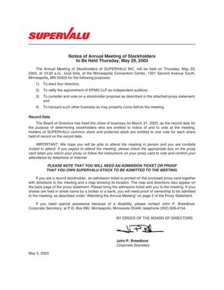 Notice of Annual Meeting of Stockholders
                            to Be Held Thursday, May 29, 2003
    The Annual Meeting of Stockholders of SUPERVALU INC. will be held on Thursday, May 29,
2003, at 10:30 a.m., local time, at the Minneapolis Convention Center, 1301 Second Avenue South,
Minneapolis, MN 55403 for the following purposes:
    1)   To elect four directors;
    2)   To ratify the appointment of KPMG LLP as independent auditors;
    3)   To consider and vote on a stockholder proposal as described in the attached proxy statement;
         and
    4)   To transact such other business as may properly come before the meeting.

Record Date
    The Board of Directors has fixed the close of business on March 31, 2003, as the record date for
the purpose of determining stockholders who are entitled to notice of and to vote at the meeting.
Holders of SUPERVALU common stock and preferred stock are entitled to one vote for each share
held of record on the record date.

     IMPORTANT: We hope you will be able to attend the meeting in person and you are cordially
invited to attend. If you expect to attend the meeting, please check the appropriate box on the proxy
card when you return your proxy or follow the instructions on your proxy card to vote and confirm your
attendance by telephone or Internet.

           PLEASE NOTE THAT YOU WILL NEED AN ADMISSION TICKET OR PROOF
           THAT YOU OWN SUPERVALU STOCK TO BE ADMITTED TO THE MEETING.

     If you are a record stockholder, an admission ticket is printed on the enclosed proxy card together
with directions to the meeting and a map showing its location. The map and directions also appear on
the back page of the proxy statement. Please bring the admission ticket with you to the meeting. If your
shares are held in street name by a broker or a bank, you will need proof of ownership to be admitted
to the meeting, as described under “Attending the Annual Meeting” on page 2 of the Proxy Statement.

    If you need special assistance because of a disability, please contact John P. Breedlove,
Corporate Secretary, at P.O. Box 990, Minneapolis, Minnesota 55440, telephone (952) 828-4154.

                                                      BY ORDER OF THE BOARD OF DIRECTORS




                                                      John P. Breedlove
                                                      Corporate Secretary

May 5, 2003
 