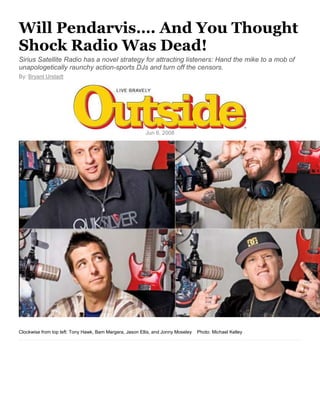Will Pendarvis…. And You Thought
Shock Radio Was Dead!
Sirius Satellite Radio has a novel strategy for attracting listeners: Hand the mike to a mob of
unapologetically raunchy action-sports DJs and turn off the censors.
By: Bryant Urstadt
Jun 6, 2008
Clockwise from top left: Tony Hawk, Bam Margera, Jason Ellis, and Jonny Moseley Photo: Michael Kelley
 