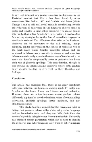 Amna Naveed, Shazia Aziz, Musferah Mehfooz- Analysis of Cyber Language: 
Identifying Gender Boundaries 
EUROPEAN ACADEMIC RESEARCH - Vol. II, Issue 7 / October 2014 
9720 
to say that internet is a gender equalizer in discourse in the Pakistani context just like it has been found by other researchers like Rodino 1997 and Graddol and Swan (1989). Though it can be said that social media is contributing towards the reduction of differences in the linguistic choices made by males and females in their online discourse. The reason behind this can be that unlike face-to-face conversation, it involves less face saving strategies hence the fear of immediate response or reaction is reduced. The differences that exist in the Pakistani discourse can be attributed to the still existing, though reducing, gender differences in the society at homes as well as the work place where females generally behave and are supposed to behave more decently in discourse and men, too, behave more decently when in the company of females with the result that females are generally better at pronunciation, hence their use of phonetic spellings. This consideration, though, is less obvious in internet/online discourse where both genders enjoy greater freedom to give vent to their thoughts and feelings. 
Conclusion 
The article has analyzed that there is no clear significant difference between the linguistic choices made by males and females on the basis of new word formation and reduction. However, there are a few instances where genders behave differently e.g. females are the dominant users of compounding, derivation, phonetic spellings, letter insertion, and non standard spellings. 
This study has thus demystified the perception existing before that genders behave alike while using cyber language and no boundaries exist and they can hide their identities successfully while using internet for communication. This study has provided certain parameters which can be used to identify the gender of any cyber language user. Though cyber language  
