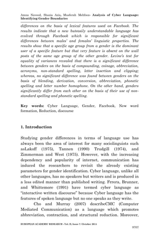 Amna Naveed, Shazia Aziz, Musferah Mehfooz- Analysis of Cyber Language: 
Identifying Gender Boundaries 
EUROPEAN ACADEMIC RESEARCH - Vol. II, Issue 7 / October 2014 
9707 
differences on the basis of lexical features used on Facebook. The results indicate that a new buteasily understandable language has evolved through Facebook which is responsible for significant differences between males’ and females’ linguistic properties. The results show that a specific age group from a gender is the dominant user of a specific feature but that very feature is absent on the wall posts of the same age group of the other gender. Levine’s test for equality of variances revealed that there is a significant difference between genders on the basis of compounding, coinage, abbreviation, acronyms, non-standard spelling, letter insertion and clipping; whereas, no significant difference was found between genders on the basis of blending, derivation, conversion, abbreviation, phonetic spelling and letter number homophone. On the other hand, genders significantly differ from each other on the basis of their use of non- standard spelling and phonetic spelling. 
Key words: Cyber Language, Gender, Facebook, New word formation, Reduction, discourse 
1. Introduction 
Studying gender differences in terms of language use has always been the area of interest for many sociolinguists such asLakoff (1975), Tannen (1990) Trudgill (1974), and Zimmerman and West (1975). However, with the increasing dependency and popularity of internet, communication has induced the researchers to revisit the already existing parameters for gender identification. Cyber language, unlike all other languages, has no speakers but writers and is produced in a less edited manner than published writing. Frrera, Brunner, and Whittemore (1991) have termed cyber language as “interactive written discourse” because Cyber language has the features of spoken language but no one speaks as they write. 
Cho and Murray (2007) describeCMC (Computer Mediated Communication) as a language which promotes abbreviation, contraction, and structural reduction. Moreover,  