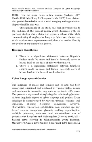 Amna Naveed, Shazia Aziz, Musferah Mehfooz- Analysis of Cyber Language: 
Identifying Gender Boundaries 
EUROPEAN ACADEMIC RESEARCH - Vol. II, Issue 7 / October 2014 
9710 
1994). On the other hand, a few studies (Rodino, 1997; Turkle,1995; Mei Rong & Ching-Yu-Hsieh, 2007) have claimed that gender boundaries have started merging and a gender can disguise itself in any way. 
The significance of the study has been increased due to the findings, of the current paper, which disagrees with the previous studies which claim that genders behave alike while communicating through cyber language. Moreover, the current study provides certain parameters which can be used to identify the gender of any anonymous person. 
Research Hypotheses 
1. There is a significant difference between linguistic choices made by male and female Facebook users at lexical level on the basis of new word formation. 
2. There is a significant difference between linguistic choices made by male and female Facebook users at lexical level on the basis of word reduction. 
Cyber Language and Gender 
The language of males and females can be and has been researched, examined and analysed in various fields, genres and mediums for semantic, pragmatic or syntactic differences. The present study aimed at exploring the relationship between various linguistic aspects of cyber language and gender. Cyber language is characterized by various unusual features (e.g. initialism, clipping, blending, conversion, acronym, abbreviation, contraction, substitution, non- standard spelling, letter/ number homophone, phonetic spelling, capitalization, multiple phoneme, emoticon and non-standard use of punctuation). Linguists and sociolinguists (Herring 1993, 2003; Savicki 1996; Herring & Zelenkauskaite 2008; Thomson, Murachver& Green 2001; Guiller & Durndell 2006; Kapidzic &  