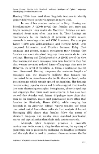 Amna Naveed, Shazia Aziz, Musferah Mehfooz- Analysis of Cyber Language: 
Identifying Gender Boundaries 
EUROPEAN ACADEMIC RESEARCH - Vol. II, Issue 7 / October 2014 
9711 
Herring 2010) have used these linguistic features to identify gender differences in cyber language at micro level. 
In one of her studies conducted in Italy, Herring and Zelenkauskaite, A (2008) reveal that females post more and longer messages than males do. Moreover, females use non- standard forms more often than men do. Their findings are contradictory to the findings of previous gender related research in sociolinguistics and CMC literature. For example, Labov (1990) and Zelenkauskaite and Herring (2006) ,who compared Lithuanian and Croatian Internet Relay Chat language and gender, suggest throughout their findings that females use more standard language than males do in their writings. Herring and Zelenkauskaite, A (2008) are of the view that women post more messages than men. Moreover they find that women use more reduced forms of language than men do. However, the level of reduction i.e. lexical / sentential has not been discovered. Herring compares the sentence lengths of messages and the measures indicate that females use contracted forms more than males do. On the other hand, males post messages which contain spelled out numbers. Her findings on shortening types by males and females suggest that females use more shortening strategies: homophones, phonetic spellings and clippings than their male counterparts. It has also been noticed that females omit letters (clippings) more often than men do. In contrast, males omit punctuation more often than females do. Similarly, Baron (2004), while carrying her research in an American college, reports females use fewer contracted lexical forms than males do. Her analysis of Instant Messaging (IM) shows that females follow the norms of standard language and employ more standard punctuation marks and capitalization than their male counterparts do. 
Although cyber language provides a favorable environment to its users to disguise themselves, the mystery of anonymity can be resolved by analyzing the length of sentences and the style that is used to construct these sentences. Guiller  