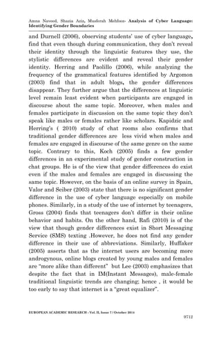 Amna Naveed, Shazia Aziz, Musferah Mehfooz- Analysis of Cyber Language: 
Identifying Gender Boundaries 
EUROPEAN ACADEMIC RESEARCH - Vol. II, Issue 7 / October 2014 
9712 
and Durnell (2006), observing students’ use of cyber language, find that even though during communication, they don’t reveal their identity through the linguistic features they use, the stylistic differences are evident and reveal their gender identity. Herring and Paolillo (2006), while analyzing the frequency of the grammatical features identified by Argomon (2003) find that in adult blogs, the gender differences disappear. They further argue that the differences at linguistic level remain least evident when participants are engaged in discourse about the same topic. Moreover, when males and females participate in discussion on the same topic they don’t speak like males or females rather like scholars. Kapidzic and Herring’s ( 2010) study of chat rooms also confirms that traditional gender differences are less vivid when males and females are engaged in discourse of the same genre on the same topic. Contrary to this, Koch (2005) finds a few gender differences in an experimental study of gender construction in chat groups. He is of the view that gender differences do exist even if the males and females are engaged in discussing the same topic. However, on the basis of an online survey in Spain, Valor and Seiber (2003) state that there is no significant gender difference in the use of cyber language especially on mobile phones. Similarly, in a study of the use of internet by teenagers, Gross (2004) finds that teenagers don’t differ in their online behavior and habits. On the other hand, Rafi (2010) is of the view that though gender differences exist in Short Messaging Service (SMS) texting .However, he does not find any gender difference in their use of abbreviations. Similarly, Huffaker (2005) asserts that as the internet users are becoming more androgynous, online blogs created by young males and females are “more alike than different” but Lee (2003) emphasizes that despite the fact that in IM(Instant Messages), male-female traditional linguistic trends are changing; hence , it would be too early to say that internet is a “great equalizer”. 
 