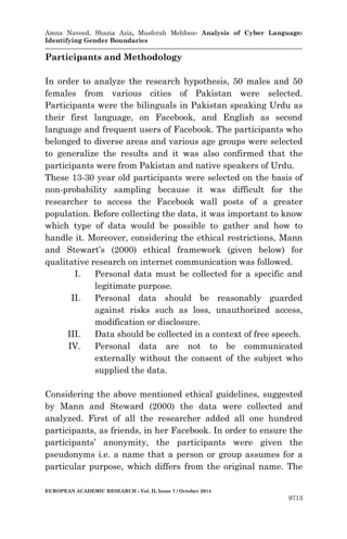 Amna Naveed, Shazia Aziz, Musferah Mehfooz- Analysis of Cyber Language: 
Identifying Gender Boundaries 
EUROPEAN ACADEMIC RESEARCH - Vol. II, Issue 7 / October 2014 
9713 
Participants and Methodology 
In order to analyze the research hypothesis, 50 males and 50 females from various cities of Pakistan were selected. Participants were the bilinguals in Pakistan speaking Urdu as their first language, on Facebook, and English as second language and frequent users of Facebook. The participants who belonged to diverse areas and various age groups were selected to generalize the results and it was also confirmed that the participants were from Pakistan and native speakers of Urdu. 
These 13-30 year old participants were selected on the basis of non-probability sampling because it was difficult for the researcher to access the Facebook wall posts of a greater population. Before collecting the data, it was important to know which type of data would be possible to gather and how to handle it. Moreover, considering the ethical restrictions, Mann and Stewart’s (2000) ethical framework (given below) for qualitative research on internet communication was followed. 
I. Personal data must be collected for a specific and legitimate purpose. 
II. Personal data should be reasonably guarded against risks such as loss, unauthorized access, modification or disclosure. 
III. Data should be collected in a context of free speech. 
IV. Personal data are not to be communicated externally without the consent of the subject who supplied the data. 
Considering the above mentioned ethical guidelines, suggested by Mann and Steward (2000) the data were collected and analyzed. First of all the researcher added all one hundred participants, as friends, in her Facebook. In order to ensure the participants’ anonymity, the participants were given the pseudonyms i.e. a name that a person or group assumes for a particular purpose, which differs from the original name. The  