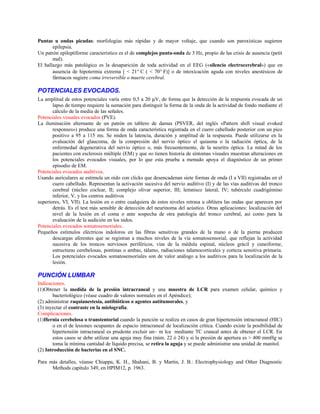 Puntas u ondas picudas: morfologías más rápidas y de mayor voltaje, que cuando son paroxísticas sugieren
epilepsia.
Un patrón epileptiforme característico es el de complejos punta-onda de 3 Hz, propio de las crisis de ausencia (petit
mal).
El hallazgo más patológico es la desaparición de toda actividad en el EEG («silencio electrocerebral») que en
ausencia de hipotermia extrema [ < 21° C ( < 70° F)] o de intoxicación aguda con niveles anestésicos de
fármacos sugiere coma irreversible o muerte cerebral.
POTENCIALES EVOCADOS.
La amplitud de estos potenciales varía entre 0,5 a 20 µV, de forma que la detección de la respuesta evocada de un
lapso de tiempo requiere la sumación para distinguir la forma de la onda de la actividad de fondo mediante el
cálculo de la media de las señales.
Potenciales visuales evocados (PVE).
La iluminación alternante de un patrón en tablero de damas (PSVER, del inglés «Pattern shift visual evoked
responses») produce una forma de onda característica registrada en el cuero cabelludo posterior con un pico
positivo a 95 a 115 ms. Se miden la latencia, duración y amplitud de la respuesta. Puede utilizarse en la
evaluación del glaucoma, de la compresión del nervio óptico el quiasma o la radiación óptica, de la
enfermedad degenerativa del nervio óptico o, más frecuentemente, de la neuritis óptica. La mitad de los
pacientes con esclerosis múltiple (EM) y que no tienen historia de síntomas visuales muestran alteraciones en
los potenciales evocados visuales, por lo que esta prueba a menudo apoya el diagnóstico de un primer
episodio de EM.
Potenciales evocados auditivos.
Usando auriculares se estimula un oído con clicks que desencadenan siete formas de onda (I a VII) registradas en el
cuero cabelludo. Representan la activación sucesiva del nervio auditivo (I) y de las vías auditivas del tronco
cerebral (núcleo coclear, II; complejo olivar superior, III; lemnisco lateral, IV; tubérculo cuadrigémino
inferior, V, y los centros auditivos
superiores, VI, VII). La lesión en o entre cualquiera de estos niveles retrasa u oblitera las ondas que aparecen por
detrás. Es el test más sensible de detección del neurinoma del acústico. Otras aplicaciones: localización del
nivel de la lesión en el coma o ante sospecha de otra patología del tronco cerebral, así como para la
evaluación de la audición en los nidos.
Potenciales evocados somatosensoriales.
Pequeños estímulos eléctricos indoloros en las fibras sensitivas grandes de la mano o de la pierna producen
descargas aferentes que se registran a muchos niveles de la vía somatosensorial, que reflejan la actividad
sucesiva de los troncos nerviosos periféricos, vías de la médula espinal, núcleos grácil y cuneiforme,
estructuras cerebelosas, pontinas o ambas, tálamo, radiaciones talamocorticales y corteza sensitiva primaria.
Los potenciales evocados somatosensoriales son de valor análogo a los auditivos para la localización de la
lesión.
PUNCIÓN LUMBAR
Indicaciones.
(1)Obtener la medida de la presión intracraneal y una muestra de LCR para examen celular, químico y
bacteriológico (véase cuadro de valores normales en el Apéndice);
(2) administrar raquianestesia, antibióticos o agentes antitumorales, y
(3) inyectar el contraste en la mielografía.
Complicaciones.
(1)Hernia cerebelosa o transtentorial cuando la punción se realiza en casos de gran hipertensión intracraneal (HIC)
o en el de lesiones ocupantes de espacio intracraneal de localización crítica. Cuando existe la posibilidad de
hipertensión intracraneal es prudente excluir un~ m lca mediante TC craneal antes de obtener el LCR. En
estos casos se debe utilizar una aguja muy fina (núm. 22 ó 24) y si la presión de apertura es > 400 mmHg se
toma la mínima cantidad de líquido precisa, se retira la aguja y se puede administrar una unidad de manitol.
(2) Introducción de bacterias en el SNC.
Para más detalles, véanse Chiappa, K. H., Shahani, B. y Martin, J. B.: Electrophysiology and Other Diagnostic
Methods capítulo 349, en HPIM12, p. 1963.
 