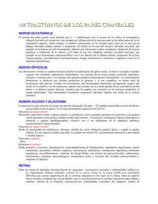 156156 TRASTORNOS DE LOS PARES CRANEALESTRASTORNOS DE LOS PARES CRANEALES
NERVIO OLFATORIO (I)
El sentido del olfato puede verse afectado por: ( 1 ) interferencia con el acceso de los olores al neuroepitelio
olfatorio (pérdida del transporte), por ejemplo por inflamación de la mucosa nasal en las infecciones de la vía
respiratoria superior, rinitis alérgica o cambios estructurales en la cavidad nasal como en el caso de un
tabique desviado, pólipos nasales o neoplasias; (2) lesión en la zona del receptor (pérdida sensorial), por
ejemplo en la destrucción del neuroepitelio olfatorio por infecciones virales, neoplasias, inhalación de tóxicos
químicos o irradiación de la cabeza, y (3) daño en las vías olfatorias centrales (pérdida neuronal), por
ejemplo en el traumatismo craneoencefálico con o sin fractura de la lámina cribosa, neoplasias de la fosa
craneal anterior, procedimientos neuroquirúrgicos, drogas neurotóxicas o trastornos congénitos como en el
síndrome de Kallmann.
NERVIO ÓPTICO (II)
Las alteraciones visuales se pueden localizar durante la exploración del globo ocular, la retina o la papila o pueden
requerir una cuidadosa exploración campimétrica. Las lesiones de la retina causan escotomas arqueados,
centrales o centrocecales. Las lesiones del quiasma producen hemianopsias bitemporales. Las hemianopsias
homónimas se producen por lesiones posteriores al quiasma y, si son completas, no tienen valor de
localización más precisa. Cuando son incompletas, una hemianopsia homónima incongruente sugiere una
lesión en la cintilla o en las radiaciones ópticas (las lesiones de la cintilla pueden llevar asociada la atrofia
óptica y el defecto pupilar aferente, mientras que las pupilas son normales en las lesiones posteriores al
cuerpo geniculado). Una hemianopsia homónima congruente (idéntica) implica una lesión en la corteza
calcarina.
HUMOR ACUOSO Y GLAUCOMA.
El glaucoma es una situación en la que una presión intraocular elevada ( > 22 mmHg) transmitida a través del humor
acuoso daña el nervio óptico. Es la causa principal de ceguera en los EE.UU..
Glaucoma de ángulo abierto.
Raramente causa dolor ocular o edema corneal. La pérdida de visión se produce primero en la periferia y la agudeza
visual permanece normal hasta estadios tardíos del trastorno. Tratamiento: colinérgicos tópicos (pilocarpina o
carbacol) y agentes betabloqueadores (timolol) con o sin inhibidores de la anhidrasa carbónica
(acetazolamida o metazolamida).
Glaucoma de ángulo cerrado.
Puede ser precipitado por midriáticos. Síntomas: pérdida de visión, dilatación pupilar, dolor y, cuando es agudo,
eritema. Es una urgencia médica que debe ser tratada con manitol IV, acetazolamida parenteral y pilocarpina
o timolol tópicos.
Glaucoma congénito.
Raro.
Glaucoma secundario.
Puede asociarse a leucemia, drepanocitosis, macroglobulinemia de Waldenström, espondilitis anquilosante, artritis
reumatoide, sarcoidosis, rubéola congénita, oncocercosis, amiloidosis, osteogénesis imperfecta, metástasis
neoplásicas, neurofibromatosis, síndrome de Sturge-Weber, uso crónico de glucocorticoides, anfetaminas,
hexametonio, reserpina, anticolinérgicos, traumatismo ocular y luxación del cristalino (homocistinuria y
síndrome de Marfan).
RETINA.
Entre las causas de patología retiniana figuran las siguientes: vasculopatías asociadas a enfermedades médicas (p.
ej., hipertensión, diabetes mellitus); oclusión de la arteria central de la retina (ACR) (con estrecheces
filiformes que causan segmentación de la columna sanguínea en los vasos de la retina, retina de aspecto
blanco lechoso y mancha rojo cereza debida a que la vascularización de la coroides está preservada) debida a
émbolos, arteritis de la temporal, arterioesclerosis enfermedades vasculares del colágeno, estados de
 