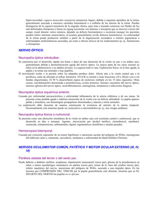 hiperviscosidad; ceguera monocular transitoria (amaurosis fugax), debida a isquemia episódica de la retina,
generalmente asociada a estenosis carotídea homolateral o a embolia de las arterias de la retina. Pueden
distinguirse de la ceguera transitoria de la migraña clásica, pues ésta a menudo comienza con flashes de luz
mal delimitados (fotopsias) o líneas en zigzag (escotoma «en almena» o teicopsia) que se mueven a través del
campo visual durante varios minutos, dejando un defecto hemianópsico o escotoma (aunque los pacientes
pueden referir síntomas monoculares, el examen generalmente revela defectos homónimos). La enfermedad
de la retina puede producirse también a partir de la degeneración secundaria a retinitis pigmentosa a
enfermedades multisistémicas asociadas, así como a efectos tóxicos de los medicamentos (p. ej., fenotiacinas
o cloroquina)
NERVIO ÓPTICO.
Neuropatía óptica retrobulbar.
Se caracteriza por el desarrollo rápido (en horas o días) de una alteración de la visión en uno o en ambos ojos,
generalmente debida a desmielinización aguda del nervio óptico. La mayor parte de los casos ocurren en
niños en la adolescencia o en adultos jóvenes. La ceguera total es rara. Exploración física: en la fase aguda, la
papila y la retina son normales o hay papilitis.
El movimiento ocular o la presión sobre los párpados produce dolor. Afecta más a la visión central que a la
periférica, están do afectado el reflejo fotomotor. El LCR es normal o tiene leucocitos (10 a 20/µL) con o sin
bandas oligoclonales. El 50 % desarrollarán signos de esclerosis múltiple en los 15 años siguientes. Otras
causas: encefalomielitis diseminada o postinfecciosa, uveítis posterior, lesiones vasculares del nervio óptico,
tumores (glioma del nervio óptico, neurofibromatosis, meningioma, metástasis) e infecciones fúngicas.
Neuropatía óptica isquémica anterior.
Causada por enfermedad ateroesclerótica o enfermedad inflamatoria de la arteria oftálmica o de sus ramas. Se
presenta como pérdida aguda e indolora monocular de la visión con un defecto altitudinal. La papila aparece
pálida y tumefacta, con hemorragias peripapilares diseminadas y mácula y retina normales.
La exploración debe descartar de manera concluyente la existencia de arteritis de la arteria temporal.
Ocasionalmente este trastorno puede ser consecutivo a microémbolos (p. ej., tras cirugía cardíaca).
Neuropatía óptica tóxica o nutricional.
Se presenta como una alteración simultánea de la visión en ambos ojos con escotoma central o centrocecal, que se
desarrolla en días o semanas. Agentes: intoxicación por alcohol metílico, cloranfenicol, etambutol,
isoniacida, estreptomicina, sulfonamidas, digital, ergotamínicos disulfiram y metales pesados.
Hemianopsia bitemporal.
Causada por extensión supraselar de un tumor hipofisario o aneurisma sacular del polígono de Willis, meningioma
del tubérculo selar o, raramente, sarcoidosis, metástasis o enfermedad de Hand-Schüller-Christian.
NERVIOS OCULOMOTOR COMÚN, PATÉTICO Y MOTOR OCULAR EXTERNO (III, IV,
VI)
Parálisis aislada del tercer o del sexto par.
Puede deberse a diabetes mellitus, neoplasias, hipertensión intracraneal (sexto par), glioma de la protuberancia en
niños o tumor nasofaríngeo metastásico en adultos (sexto par), tumor de la. base del cerebro (tercer par),
infarto isquémico del nervio, aneurismas del polígono de Willis, asociada a una migraña típica. En las
lesiones por COMPRESIÓN DEL TERCER par la pupila generalmente está dilatada, mientras que en EL
INFARTO DEL NERVIO las pupilas no se afectan.
 