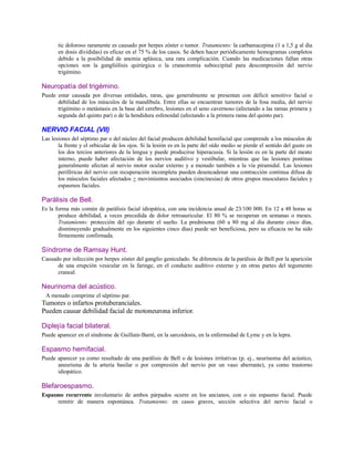 tic doloroso raramente es causado por herpes zóster o tumor. Tratamiento: la carbamacepina (1 a 1,5 g al día
en dosis divididas) es eficaz en el 75 % de los casos. Se deben hacer periódicamente hemogramas completos
debido a la posibilidad de anemia aplásica, una rara complicación. Cuando las medicaciones fallan otras
opciones son la gangliólisis quirúrgica o la craneotomía suboccipital para descompresión del nervio
trigémino.
Neuropatía del trigémino.
Puede estar causada por diversas entidades, raras, que generalmente se presentan con déficit sensitivo facial o
debilidad de los músculos de la mandíbula. Entre ellas se encuentran tumores de la fosa media, del nervio
trigémino o metástasis en la base del cerebro, lesiones en el seno cavernoso (afectando a las ramas primera y
segunda del quinto par) o de la hendidura esfenoidal (afectando a la primera rama del quinto par).
NERVIO FACIAL (VII)
Las lesiones del séptimo par o del núcleo del facial producen debilidad hemifacial que comprende a los músculos de
la frente y el orbicular de los ojos. Si la lesión es en la parte del oído medio se pierde el sentido del gusto en
los dos tercios anteriores de la lengua y puede producirse hiperacusia. Si la lesión es en la parte del meato
interno, puede haber afectación de los nervios auditivo y vestibular, mientras que las lesiones pontinas
generalmente afectan al nervio motor ocular externo y a menudo también a la vía piramidal. Las lesiones
periféricas del nervio con recuperación incompleta pueden desencadenar una contracción continua difusa de
los músculos faciales afectados + movimientos asociados (sincinesias) de otros grupos musculares faciales y
espasmos faciales.
Parálisis de Bell.
Es la forma más común de parálisis facial idiopática, con una incidencia anual de 23/100 000. En 12 a 48 horas se
produce debilidad, a veces precedida de dolor retroauricular. El 80 % se recuperan en semanas o meses.
Tratamiento: protección del ojo durante el sueño. La prednisona (60 a 80 mg al día durante cinco días,
disminuyendo gradualmente en los siguientes cinco días) puede ser beneficiosa, pero su eficacia no ha sido
firmemente confirmada.
Síndrome de Ramsay Hunt.
Causado por infección por herpes zóster del ganglio geniculado. Se diferencia de la parálisis de Bell por la aparición
de una erupción vesicular en la faringe, en el conducto auditivo externo y en otras partes del tegumento
craneal.
Neurinoma del acústico.
A menudo comprime el séptimo par.
Tumores o infartos protuberanciales.
Pueden causar debilidad facial de motoneurona inferior.
Diplejía facial bilateral.
Puede aparecer en el síndrome de Guillain-Barré, en la sarcoidosis, en la enfermedad de Lyme y en la lepra.
Espasmo hemifacial.
Puede aparecer ya como resultado de una parálisis de Bell o de lesiones irritativas (p. ej., neurinoma del acústico,
aneurisma de la arteria basilar o por compresión del nervio por un vaso aberrante), ya como trastorno
idiopático.
Blefaroespasmo.
Espasmo recurrente involuntario de ambos párpados ocurre en los ancianos, con o sin espasmo facial. Puede
remitir de manera espontánea. Tratamiento: en casos graves, sección selectiva del nervio facial o
 