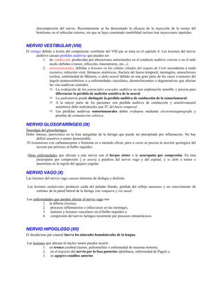 descompresión del nervio. Recientemente se ha demostrado la eficacia de la inyección de la toxina del
botulismo en el orbicular externo, sin que se haya constatado morbilidad incluso tras inyecciones repetidas.
NERVIO VESTIBULAR (VIII)
El vértigo debido a lesión del componente vestibular del VIII par se trata en el capitulo 8. Las lesiones del nervio
auditivo causan pérdidas auditivas que pueden ser
1. de conducción, producidas por alteraciones estructurales en el conducto auditivo externo o en el oído
medio debidas a tumor, infección, traumatismo, etc., o
2. sensorioneurales, debidas a lesiones en las células ciliadas del órgano de Corti secundarias a ruido
excesivo, infección viral, fármacos ototóxicos, fractura del hueso temporal, meningitis, otoesclerosis
coclear, enfermedad de Méniere, o daño neural debido en una gran parte de los casos a tumores del
ángulo pontocerebeloso o a enfermedades vasculares, desmielinizantes o degenerativas que afectan
las vías auditivas centrales.
 La evaluación de los potenciales evocados auditivos es una exploración sensible y precisa para
diferenciar la pérdida de audición sensitiva de la neural.
 La audiometría puede distinguir la perdida auditiva de conducción de la sensorioneural.
 A la mayor parte de los pacientes con perdida auditiva de conducción y sensitivoneural
asimétrica debe realizárseles una TC del hueso temporal.
 Las pérdidas auditivas sensorioneurales deben evaluarse mediante electronistagmografía y
pruebas de estimulación calórica.
NERVIO GLOSOFARÍNGEO (IX)
Neuralgia del glosofaríngeo.
Dolor intenso, paroxístico en la fosa amigdalar de la faringe que puede ser precipitado por inflamación. No hay
déficit sensitivo o motor demostrable.
El tratamiento con carbamacepina o fenitoína es a menudo eficaz, pero a veces se precisa la sección quirúrgica del
noveno par próximo al bulbo raquídeo.
Otras enfermedades que afectan a este nervio son el herpes zóster o la neuropatía por compresión. En ésta
[neuropatía por compresión ] se asocia a parálisis del nervio vago y del espinal, y se debe a tumor o
aneurisma en la región del agujero yugular.
NERVIO VAGO (X)
Las lesiones del nervio vago causan síntomas de disfagia y disfonía.
Las lesiones unilaterales producen caída del paladar blando, pérdida del reflejo nauseoso y un «movimiento de
cortina» de la pared lateral de la faringe con ronquera y voz nasal.
Las enfermedades que pueden afectar al nervio vago son
1. la difteria (toxina),
2. procesos inflamatorios e infecciosos en las meninges,
3. tumores y lesiones vasculares en el bulbo raquídeo o
4. compresión del nervio laríngeo recurrente por procesos intratorácicos.
NERVIO HIPOGLOSO (Xll)
El duodécimo par craneal inerva los músculos homolaterales de la lengua.
Las lesiones que afectan al núcleo motor pueden ocurrir
1. en tronco cerebral (tumor, poliomielitis o enfermedad de neurona motora),
2. en el trayecto del nervio por la fosa posterior (platibasia, enfermedad de Paget) o
3. en agujero condíleo anterior.
 