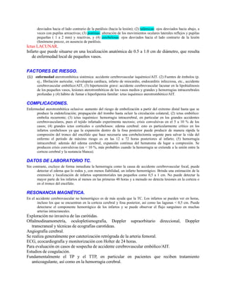 desviados hacia el lado contrario de la parálisis (hacia la lesión); (2) talámicas: ojos desviados hacia abajo, a
veces con pupilas arreactivas; (3) pontinas: alteración de los movimientos oculares laterales reflejos y pupilas
pequeñas ( 1 a 2 mm) y reactivas, y (4) cerebelosas: ojos desviados hacia el lado contrario de la lesión
(fenómeno precoz, en ausencia de parálisis.
Ictus LACUNAR.
Infarto que puede situarse en una localización anatómica de 0.5 a 1.0 cm de diámetro, que resulta
de enfermedad local de pequeños vasos.
FACTORES DE RIESGO.
(1) enfermedad aterotrombótica sistémica: accidente cerebrovascular isquémico/AIT. (2) Fuentes de émbolos (p.
ej., fibrilación auricular, valvulopatía cardíaca, infarto de miocardio, endocarditis infecciosa, etc., accidente
cerebrovascular embólico/AIT, (3) hipertensión grave: accidente cerebrovascular lacunar en la lipohialinosis
de los pequeños vasos, lesiones aterotrombóticas de los vasos medios y grandes y hemorragias intracerebrales
profundas y (4) hábito de fumar e hiperlipemia familar: ictus isquémico aterotrombótico/AIT.
COMPLICACIONES.
Enfermedad aterotrombótica oclusiva: aumento del riesgo de embolización a partir del extremo distal hasta que se
produce la endotelización; propagación del trombo hasta ocluir la circulación colateral, (2) ictus embólico:
embolia recurrente; (3) ictus isquémico: hemorragia intracerebral, en particular en los grandes accidentes
cerebrovasculares, pues el tejido infartado experimenta necrosis; crisis convulsivas en el 5 a 10 % de los
casos; (4) grandes ictus corticales o cerebelosos: edema cerebral: esto es particularmente crítico en los
infartos cerebelosos ya que la expansión dentro de la fosa posterior puede producir de manera rápida la
compresión del tronco del encéfalo que hace necesaria una cerebelectomía urgente para salvar la vida del
enfermo el período de máximo riesgo es en las 12 a 72 horas posteriores al infarto; (5) hemorragia
intracerebral: además del edema cerebral, expansión continua del hematoma da lugar a compresión. Se
producen crisis convulsivas (en < 10 %, más probables cuando la hemorragia se extiende a la unión entre la
corteza cerebral y la sustancia blanca).
DATOS DE LABORATORIO TC.
Sin contraste, excluye de forma inmediata la hemorragia como la causa de accidente cerebrovascular focal, puede
detectar el edema que lo rodea y, con menos fiabilidad, un infarto hemorrágico. Brinda una estimación de la
extensión y localización de infartos supratentoriales tan pequeños como 0,5 a 1 cm. No puede detectar la
mayor parte de los infartos al menos en las primeras 48 horas y a menudo no detecta lesiones en la corteza o
en el tronco del encéfalo.
RESONANCIA MAGNÉTICA.
En el accidente cerebrovascular no hemorrágico es de más ayuda que la TC. Los infartos se pueden ver en horas,
incluso los que se encuentran en la corteza cerebral y fosa posterior, así como las lagunas < 0,5 cm. Puede
detectarse el componente hemorrágico de los infartos y se puede observar el flujo sanguíneo en muchas
arterias intracraneales.
Exploración no invasiva de las carótidas.
Oftalmodinamometría, oculopletismografía, Doppler supraorbitario direccional, Doppler
transcraneal y técnicas de ecografías carotídeas.
Angiografía cerebral.
Se realiza generalmente por cateterización retrógrada de la arteria femoral.
ECG, ecocardiografía y monitorización con Holter de 24 horas.
Para evaluación en casos de sospecha de accidente cerebrovascular embólico/AIT.
Estudios de coagulación.
Fundamentalmente el TP y el TTP, en particular en pacientes que reciben tratamiento
anticoagulante, así como en la hemorragia cerebral.
 