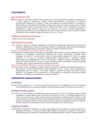 TRATAMIENTO.
Ictus isquémico o AIT.
(1) anticoagulación. en ausencia de datos clínicos objetivos, el uso de este tratamiento es empírico. La heparina IV
se utiliza cuando se sospecha una oclusión vascular aterotrombótica, en particular en el accidente
cerebrovascular isquémico en evolución o cuando está implicada la circulación posterior. La warfarina se
puede utilizar en la enfermedad aterotrombótica cuando no hay opción a la cirugía o cuando existen embolias
de origen cardíaco (infarto de miocardio anterior, fibrilación auricular o en las valvulopatías); (2) agentes
antiplaquetarios: puede reducir el riesgo de AIT posteriores y de ictus en pacientes sintomáticos y
proporcionar una alternativa a la anticoagulación (4) endarterectomía quirúrgica. para la estenosis carotídea
por debajo del sifón carotídeo (en particular cuando la luz es < 1 n mm).
Accidente cerebrovascular lacunar.
Manejo agresivo de la hipertensión.
Hemorragia intracerebral.
( 1 ) corrección agresiva de cualquier coagulopatía; (2)evaluación neuroquirúrgica para posible evacuación del
hematoma, especialmente en casos de hemorragia cerebelosa; (3) tratamiento anticonvulsivante profiláctico
en la hemorragia supratentorial, especialmente cuando se extiende a la superficie cortical.
Manejo de los LÍQUIDOS en el accidente cerebrovascular agudo.
Está guiado por la consideración del riesgo relativo de desarrollar edema cerebral o de que se extienda una oclusión
trombótica (o se propague el trombo) por deplección del volumen intravascular. En general, deben
restringirse los líquidos y se deben utilizar sueros de mantenimiento isotómicos IV (con o sin agentes
osmóticos) en los casos de accidentes cerebrovasculares supratentoriales o cerebelosos extensos
(manteniendo una osmolalidad sérica de 290 a 310 mosmol/L). Cuando se sospecha una trombosis basilar,
utilice sólo líquido isotónico IV. Si existe un infarto cerebeloso puede ser aconsejable restricción moderada
de líquidos, pero evitando la deplección del volumen intravascular.
Manejo de la TENSIÓN ARTERIAL en el accidente cerebrovascular agudo.
Ante una estenosis crítica, vasoespasmo o edema cerebral en evolución con aumento de la presión intracraneal, se
debe mantener una presión de perfusión cerebral adecuada. Es decir, se debe evitar la hipotensión (y
probablemente una T.A. sistólica < 140 mmHg). Debido al riesgo de hemorragia intracraneal de nueva
aparición o de persistencia de una preexistente, se debe disminuir con precaución una presión sistólica
mantenida > 210 mmHg (en general bastará una diuresis cautelosa).
HEMORRAGIA SUBARACNOIDEA
ETIOLOGÍA.
Las causas más frecuentes son: ( 1 ) rotura de un aneurisma intracraneal; y (2) malformación AV. En los pacientes
con endocarditis infecciosa, infección sistémica o inmunodeprimidos, pueden ocurrir aneurismas micóticos.
PRESENTACIÓN CLÍNICA.
En el 45 % de los casos comienza con pérdida brusca de la conciencia. En otro 45 %, el síntoma inicial es cefalea
insoportable, a menudo descrita como «el peor dolor de cabeza de mi vida~. Un síntoma fundamental es el
vómito, que, en presencia de cefalea, sugiere hemorragia intracraneal. La parálisis progresiva del tercer o del
sexto par puede ser la señal de comienzo de una hemorragia intracraneal. En ocasiones, un aneurisma puede
romperse en el espacio subdural o en las cisternas basales del espacio subaracnoideo y formar un coágulo de
suficiente entidad como para producir síntomas focales neurológicos por el efecto de masa.
COMPLICACIONES.
(1)Hidrocefalia comunicante; (2)recidiva de la rotura, especialmente en las tres primeras semanas posteriores a la
hemorragia intracraneal, (3) isquemia cerebral e infarto debidos al vasoespasmo, en general 414 días después
de la hemorragia, que constituye la causa principal de morbilidad retardada y muerte (4) edema cerebral, (5)
 