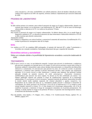 crisis convulsivas, y (6) otros: tromboflebitis con embolia pulmonar, úlcera de duodeno inducida por estrés,
cambios ECG sugestivos de IAM o de isquemia, arritmias cardíacas e hiponatremia por secreción inadecuada
de ADH.
PRUEBAS DE LABORATORIO
TC.
Se debe realizar primero sin contraste, para evaluar la presencia de sangre en el espacio subaracnoideo, después con
contraste para intentar ver un aneurisma o una malformación AV. Más del 75 % de los casos de hemorragia
subaracnoidea se detectan en la TC si se realiza en las primeras 72 horas.
Punción lumbar.
Para mostrar la presencia de sangre en el espacio subaracnoideo. Se debería obtener sólo si no se puede llegar al
diagnóstico mediante la TC y se descarta la presencia de masa intracraneal o hidrocefalia obstructiva. El LCR
se debe examinar para detectar xantocromía.
Angiografía cerebral.
Para establecer el diagnóstico con certeza localizar y caracterizar la anatomía del aneurisma o la malformación AV y
evaluar la presencia de vasoespasmo antes de la cirugía.
ECG.
Los cambios en el ST, los complejos QRS prolongados, el aumento del intervalo QT y ondas T prominentes o
invertidas son a menudo secundarios a hemorragia intracraneal más que a isquemia del miocardio.
Electrólitos séricos y osmolalidad.
Deben ser evaluados debido a la posibilidad de hiponatremia secundaria a secreción inadecuada de
ADH.
TRATAMIENTO.
( 1 ) reposo estricto en cama: en una habitación tranquila. Laxantes para prevenir el estreñimiento y analgésicos
para prevenir resangrado en el período previo a la cirugía; (2) intervención quirúrgica urgente para evacuar el
hematoma subdural o intracerebral o para colocar drenajes intraventriculares si se desarrolla una hidrocefalia
obstructiva o comunicante; (3) anticomiciales para prevenir las crisis; (4) ventilación asistida: en pacientes
estuporosos o comatosos para controlar la presión intracraneal elevada y para asegurar una oxigenación
adecuada; (5) la tensión arterial se debe monitorizar y controlar para mantener una perfusión cerebral
adecuada evitando un aumento excesivo; (6) ácido aminocaproico~ (Caproamin) (tratamiento
antifibrinolítico) para prevenir una nueva ruptura. Su eficacia no ha sido confirmada con certeza~ Los
trabajos publicados sugieren que aumenta el riesgo de complicaciones isquémicas de la hemorragia
subaracnoidea; (7) vasoespasmo cerebral sintomático: aumenta la presión de perfusión intracerebral elevando
la tensión arterial media mediante expansión del volumen plasmático y agentes vasoactivos. Los
bloqueadores de los canales del calcio (p. ej., nimodipina) pueden prevenir o minimizar el desarrollo de
vasoespasmo; (8) clipaje quirúrgico del aneurisma o resección de la malformación A V La cirugía se suele
retrasar dejando transcurrir al menos 10 a 14 días después de la hemorragia subaracnoidea, con el fin de
estabilizar al paciente y minimizar el riesgo de vasoespasmo sintomático en el período postoperatorio. Sin
embargo, se puede intentar la cirugía en las primeras 48 horas si el paciente está neurológicamente intacto y
el aneurisma está fácilmente accesible.
Para más detalles, véase Kistler, J. P., Ropper, A.H., y Manin, J. B.: Cerebrovascular Disease, capítulo 351, en
HPIM12, página 1977.
 