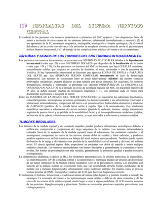 159159 NEOPLASIAS DEL SISTEMA NERVIOSONEOPLASIAS DEL SISTEMA NERVIOSO
CENTRALCENTRAL
El cuidado de los pacientes con tumores metastásicos o primarios del SNC requiere: (1)un diagnóstico firme de
tumor y exclusión de otras causas de los síntomas (absceso, enfermedad desmielinizante y vascular); (2) el
uso apropiado de la TC resonancia magnética, mielografía, arteriografía y biopsia quirúrgica; (3) el control
del edema y de las crisis convulsivas; (4) la exclusión de neoplasia sistémica antes de enviar al paciente para
realizar biopsia intracraneal, y (5) el manejo de las complicaciones médicas del tumor y de su tratamiento.
SÍNTOMAS Y SIGNOS DE LOS TUMORES DEL SNC TUMORES INTRACRANEALES.
Los pacientes con tumores intracraneales se presentan con SÍNTOMAS NO FOCALES debidos a la hipertensión
intracraneal (veáse cap. 26) o con SÍNTOMAS FOCALES que dependen de la localización de la lesión
(veáse caps. 174 y 176). En los pacientes con tumores del SNC es frecuente que haya CEFALEA constante,
especialmente cefalea que empeora en posición de decúbito, al toser, estornudar o con la maniobra de
Valsalva. Si hay hipertensión intracraneal es frecuente que aparezca EDEMA DE PAPILA y PARÁLISIS
DEL SEXTO par. Los SÍNTOMAS PUEDEN COMENZAR bruscamente en caso de hemorragia
intratumoral. Los tumores de crecimiento lento en zonas relativamente «silentes» del cerebro (tumores
prefrontales unilaterales) pueden alcanzar un gran tamaño con pocos síntomas. En ocasiones, los tumores
diencefálicos, frontales o temporales se presentan con síntomas PSIQUIÁTRICOS. La EPILEPSIA DE
COMIENZO EN ADULTOS es a menudo un aviso de neoplasia maligna del SNC. En pacientes mayores de
35 años se deben realizar pruebas de resonancia magnética y TC con contraste cada 24 meses para
documentar la presencia o ausencia de tumor.
Entre los TUMORES DE LA REGIÓN DEL TERCER VENTRÍCULO se encuentran los adenomas hipofisarios,
craneofaringiomas, las neoplasias de células germinales, los tumores pineales y los astrocitomas. Dan lugar a
alteraciones neuroendocrinas, compresión del nervio o el quiasma óptico, hidrocefalia obstructiva y síndrome
de PARINAUD (parálisis de la mirada hacia arriba y pupilas fijas a la acomodación). Hay síndromes
específicos asociados a schwanoma del nervio acústico (pérdida de audición, tinnitus, vértigo intermitente
seguidos de paresia facial y de pérdida de la sensibilidad facial) y al hemangioblastoma cerebeloso (cefalea,
inclinación de la cabeza, vómitos recurrentes y ataxia, a veces asociados a policitemia y tumores renales).
TUMORES MEDULARES.
Los tumores de la médula espinal y del conducto raquídeo pueden producir alteraciones neurológicas debidas a
infiltración, compresión o compromiso del riego sanguíneo de la médula. Los tumores extramedulares
(situados fuera de la sustancia de la médula espinal) como el schwanoma, las metástasis espinales y el
meningioma, comprimen las raíces de los nervios, causan dolor de espalda y dolor radicular, y producen
parálisis espástica con déficit sensitivo por debajo del nivel medular correspondiente. También puede ocurrir
disfunción de la vejiga y del intestino con pérdida de la sensibilidad a nivel perineal y del tono del esfínter
rectal. El cáncer epidural espinal debe sospecharse en pacientes con dolor de espalda y tumor maligno
sistémico conocido. Los tumores intramedulares son menos frecuentes y generalmente se extienden a varios
niveles. Sus formas de presentación son más variadas, generalmente de comienzo gradual y pueden asociarse
a siringomielia.
La siringomielia idiopática, el déficit de B12, los síndromes paraneoplásicos, la mielitis transversa, la aracnoiditis,
las malformaciones AV de la médula espinal y la carcinomatosis meníngea pueden ser difíciles de diferenciar
de un tumor intrínseco de la médula espinal basándose sólo en la presentación clínica. Los pacientes con
tumores de la médula espinal de crecimiento lento que van acumulando déficits focales parcheados de la
médula son a menudo diagnosticados erróneamente como esclerosis múltiple. En muchos casos es preciso
realizar pruebas de RNM, mielografía y análisis del LCR para hacer un diagnóstico correcto.
El melanoma, el linfoma, la leucemia y el adenocarcinoma de mama, tubo digestivo y pulmón invaden a menudo las
meninges. La extensión del tumor a las leptomeninges causa cefalea y déficits de pares craneales y de las
raíces de los nervios de la médula espinal, dando lugar a veces a signos medulares. El LCR muestra aumento
de las proteínas, hipoglucorraquia y pleocitosis. Pueden ser necesarias punciones repetidas para obtener una
citología positiva.
 