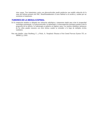 otras causas. Tras tratamientos cortos con glucocorticoides puede producirse una notable reducción de la
masa del linfoma primario del SNC. Desafortunadamente el curso habitual es la recidiva y acaban por ser
resistentes al tratamiento.
TUMORES DE LA MEDULA ESPINAL.
En la compresión medular es obligada una valoración radiológica y tratamiento rápido para evitar la incapacidad
neurológica permanente. Los glucocorticoides, la radioterapia y la descompresión quirúrgica pueden evitar la
progresión de los déficits. La radioterapia es paliativa en algunos casos. Los tumores medulares intrínsecos
de los niños pueden resecarse con éxito incluso cuando se extienden a lo largo de múltiples niveles
medulares.
Para más detalles, véase Hochberg, F., y Pruitt, A.: Neoplastic Diseases of the Central Nervous System 353, en
HPIM12, p. 2010.
 