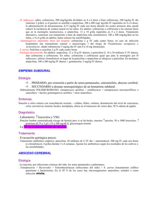 . H. influenzae: niños: cefotaxima, 200 (mg/kg)/día divididos en 4 a 6 dosis o bien ceftriaxona, 100 mg/kg IV día
(máximo 2 g/día); si el germen es sensible a ampicilina, 300 a 400 (mg/ kg)/día IV repartidos en 4 a 6 dosis;
la administración de dexametasona, 0,15 mg/kg IV cada seis horas durante los cuatro primeros días, puede
reducir la incidencia de sordera neural en los niños. En adultos: cefotaxima o ceftriaxona a las mismas dosis
que en la meningitis neumocócica, o ampicilina, 12 a 18 g/día repartidos en 4 a 6 dosis. Tratamiento
alternativo, comenzar con tratamiento a base de ampicilina más cloranfenicol, 100 a 200 (mg/kg/día) en los
niños, o 4 a 6 g/día en adultos, hasta conocer las sensibilidades.
. Gramnegativos adquiridos fuera del hospital: cefotaxima 2 g IV cada cuatro horas; en caso de infección
hospitalaria tras traumatismo craneal o neurocirugía, t del riesgo de Pseudomonas aeruginosa o
Acinetobacter, añadir tobramicina 5 mg/kg día IV más 8 a 10 mg intratecales.
. S. aureus Nafcilina u oxacilina 2 g IV cada cuatro horas.
. Etiología desconocida: En adultos: ampicilina, 12 a 18 g IV diarios, o penicilina G, 18 a 24 millones U IV diarios,
más cefotaxima o ceftriaxona: En niños: cefotaxima o ceftriaxona igual que para la meningitis por H
influenzae; utilizar cloranfenicol en lugar de la penicilina o ampicilina en alérgicos a penicilina. En neonatos;
ampicilina, 100 a 200 mg/kg IV diarios + gentamicina, 5 mg/kg IV diarios.
EMPIEMA SUBDURAL
Etiología
 . PRIMARIO, por extensión a partir de senos paranasales, osteomielitis, absceso cerebral.
 . SECUNDARIO a drenaje neuroquirúrgico de un hematoma subdural.
. Habitualmente POLIMICROBIANO: estreptococos aerobios > estafilococos > estreptococos microaerofílicos o
anaerobios > bacilos gramnegativos aerobios > otros anaerobios.
Síntomas.
Sinusitis u otitis crónica con exacerbación reciente ~ cefalea, fiebre, vómitos, disminución del nivel de conciencia,
crisis convulsivas motoras focales, hemiplejía, afasia en el transcurso de varios días; 50 % edema de papila.
Diagnóstico
. Laboratorio: ↑leucocitos y VSG.
. Punción lumbar contraindicada (riesgo de hernia) pero si se ha hecho, muestra ↑ presión, 50 a 1000 leucocitos, ↑
proteínas [0,75 a 3 g/L (75 a 300 mg/dL)], glucorraquia normal.
. La TC es el procedimiento de elección.
Tratamiento
. Evacuación quirúrgica precoz.
. Tratamiento antibiótico empírico: penicilina, 20 millones de U IV día + metronidazol, 500 mg IV cada seis horas
(o cloranfenicol, 4 g/día) durante 3 a 6 semanas. Ajustar los antibióticos según los resultados de los cultivos y
las sensibilidades.
ABSCESO CEREBRAL
Etiología
. La mayoría, por infecciones crónicas del oído, los senos paranasales o pulmonares.
. Estreptococos > Bacteroides > Enterobacteriáceas (infecciones del oído) > S. aureus (traumatismo cefálico
penetrante o bacteriemia). En el 50 % de los casos hay microorganismos anaerobios, aislados o como
infección mixta.
 
