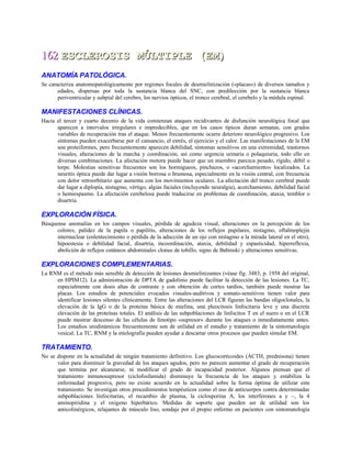 162162 ESCLEROSIS MÚLTIPLE (EM)ESCLEROSIS MÚLTIPLE (EM)
ANATOMÍA PATOLÓGICA.
Se caracteriza anatomopatológicamente por regiones focales de desmielinización («placas») de diversos tamaños y
edades, dispersas por toda la sustancia blanca del SNC, con predilección por la sustancia blanca
periventricular y subpial del cerebro, los nervios ópticos, el tronco cerebral, el cerebelo y la médula espinal.
MANIFESTACIONES CLÍNICAS.
Hacia el tercer y cuarto decenio de la vida comienzan ataques recidivantes de disfunción neurológica focal que
aparecen a intervalos irregulares e impredecibles, que en los casos típicos duran semanas, con grados
variables de recuperación tras el ataque. Menos frecuentemente ocurre deterioro neurológico progresivo. Los
síntomas pueden exacerbarse por el cansancio, el estrés, el ejercicio y el calor. Las manifestaciones de la EM
son proteiformes, pero frecuentemente aparecen debilidad, síntomas sensitivos en una extremidad, trastornos
visuales, alteraciones de la marcha y coordinación, así como urgencia urinaria o polaquiuria, todo ello en
diversas combinaciones. La afectación motora puede hacer que un miembro parezca pesado, rígido, débil o
torpe. Molestias sensitivas frecuentes son los hormigueos, pinchazos, o «acorchamiento» localizados. La
neuritis óptica puede dar lugar a visión borrosa o brumosa, especialmente en la visión central, con frecuencia
con dolor retroorbitario que aumenta con los movimientos oculares. La afectación del tronco cerebral puede
dar lugar a diplopía, nistagmo, vértigo, algias faciales (incluyendo neuralgia), acorchamiento, debilidad facial
o hemiespasmo. La afectación cerebelosa puede traducirse en problemas de coordinación, ataxia, temblor o
disartria.
EXPLORACIÓN FÍSICA.
Búsquense anomalías en los campos visuales, pérdida de agudeza visual, alteraciones en la percepción de los
colores, palidez de la papila o papilitis, alteraciones de los reflejos pupilares, nistagmo, oftalmoplejía
internuclear (enlentecimiento o pérdida de la aducción de un ojo con nistagmo a la mirada lateral en el otro),
hipoestesia o debilidad facial, disartria, incoordinación, ataxia, debilidad y espasticidad, hiperreflexia,
abolición de reflejos cutáneos abdominales clonus de tobillo, signo de Babinski y alteraciones sensitivas.
EXPLORACIONES COMPLEMENTARIAS.
La RNM es el método más sensible de detección de lesiones desmielinizantes (véase fig. 3483, p. 1958 del original,
en HPIM12). La administración de DPTA de gadolinio puede facilitar la detección de las lesiones. La TC,
especialmente con dosis altas de contraste y con obtención de cortes tardíos, también puede mostrar las
placas. Los estudios de potenciales evocados visuales-auditivos y somato-sensitivos tienen valor para
identificar lesiones silentes clínicamente. Entre las alteraciones del LCR figuran las bandas oligoclonales, la
elevación de la IgG o de la proteína básica de mielina, una pleocitosis linfocitaria leve y una discreta
elevación de las proteínas totales. El análisis de las subpoblaciones de linfocitos T en el suero o en el LCR
puede mostrar descenso de las células de fenotipo «supresor» durante los ataques o inmediatamente antes.
Los estudios urodinámicos frecuentemente son de utilidad en el estudio y tratamiento de la sintomatología
vesical. La TC, RNM y la mielografía pueden ayudar a descartar otros procesos que pueden simular EM.
TRATAMIENTO.
No se dispone en la actualidad de ningún tratamiento definitivo. Los glucocorticoides (ACTH, prednisona) tienen
valor para disminuir la gravedad de los ataques agudos, pero no parecen aumentar el grado de recuperación
que termina por alcanzarse, ni modificar el grado de incapacidad posterior. Algunos piensan que el
tratamiento inmunosupresor (ciclofosfamida) disminuye la frecuencia de los ataques y estabiliza la
enfermedad progresiva, pero no existe acuerdo en la actualidad sobre la forma óptima de utilizar este
tratamiento. Se investigan otros procedimientos terapéuticos como el uso de anticuerpos contra determinadas
subpoblaciones linfocitarias, el recambio de plasma, la ciclosporina A, los interferones a y ~, la 4
aminopiridina y el oxígeno hiperbárico. Medidas de soporte que pueden ser de utilidad son los
anticolinérgicos, relajantes de músculo liso, sondaje por el propio enfermo en pacientes con sintomatología
 
