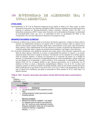 164164 ENFERMEDAD DE ALZHEIMER (EA) YENFERMEDAD DE ALZHEIMER (EA) Y
OTRAS DEMENCIASOTRAS DEMENCIAS
ETIOLOGÍA.
Aproximadamente el 70 % de las demencias progresivas de los adultos se deben a EA. Otras causas, en orden
decreciente de frecuencia, son: demencia multiinfarto (DMI), trastornos metabólicos/nutricionales/endocrinos
(incluido el síndrome de Wernicke-Korsakoff), tumores cerebrales, infección crónica del SNC, y la
hidrocefalia normotensiva (HNT). Causas menos frecuentes son la enfermedad de Huntington, la enfermedad
de Creutzfeldt-Jakob (véase cap. 161) y la enfermedad de Pick. La encefalopatía del SIDA se está
configurando como una causa importante de demencia en los grupos de riesgo.
MANIFESTACIONES CLÍNICAS.
La demencia se define como un declive desde un nivel previo de función cognoscitiva. Aunque los efectos sobre la
memoria son habitualmente llamativos (en especial sobre la memoria reciente), todos los aspectos de la
función cortical pueden resultar afectados, dando lugar a desorientación, escaso juicio, baja concentración,
afasia, apraxia y alexia. Habitualmente el nivel de conciencia es normal y la presencia de alucinaciones y de
confusión agitada debe inducir a barajar una etiología tóxica/metabólica o por drogas, o bien infecciosa.
EA. Se presenta inicialmente como pérdida de memoria, pero pronto afecta a otras funciones cognoscitivas, con
datos de afasia, apraxia o alteración en el juicio. La personalidad del paciente se conserva, y un examen
superficial puede infravalorar el grado de demencia. Normalmente son los miembros de la familia quienes
notan los primeros síntomas; el enfermo con frecuencia no es consciente del alcance de su pérdida de
memoria. La enfermedad se caracteriza neuropatológicamente por ovillos neurofibrilares y placas seniles que
son más llamativos en el hipocampo y corteza asociativa. Se ha relacionado la enfermedad de Alzheimer
familiar (EAF) (10 %), en algunas familias en que comienza precozmente, con el cromosoma 21q. El
síndrome de Down se asocia a alteraciones neuropatológicas idénticas a las de la EA. La placa senil
(neurítica) contiene un núcleo de amiloide extracelular formado a partir de una proteína amiloide precursora
(PAP) codificada por un gen distal al locus de la EAF en el 2 Iq. La PAP es una glicoproteína que abarca
todo el espesor de la membrana, que puede ser procesada de forma anómala en la EA, dando lugar a su
depósito anormal.
TABLA 1641. Examen abreviado del estado mental (Minimental status examination).
TEST
Enfermo: ---------
Explorador: ---------
Fecha: ---------
Puntuación
máxima Puntuación Orientación
5 ( ) ¿A qué día estamos? (año) (estación) (mes)
(día).
5 ( ) ¿Dónde estamos? (país) (provincia) (ciudad)
(hospital) (planta).
Memoria inmediata
3 ( ) Mencione al enfermo 3 objetos: 1 por según
do. Después pida al enfermo que repita los
tres. Dé 1 punto por cada respuesta correcta.
Después repítaselos hasta que se los aprenda.
Cuente los intentos, y regístrelos:
Intentos : -------------
 