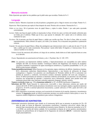 Memoria reciente
Pida al paciente que repita las tres palabras que le pidió antes que recordara. Puntúe de 0 a 3.
Lenguaje
Nombrar objetos: Muestre al paciente un reloj de pulsera y pregúntele qué es. Haga lo mismo con un lápiz. Puntúe 0 a 2.
Repetición: Pida al paciente que repita la frase después de usted. Permita sólo un intento. Puntuación 0 a 1.
Orden en tres fases: Dé al pacientes trozo de papel blanco y repita la orden. Puntúe 1 por cada parte ejecutada
correctamente.
Lectura: Sobre una hoja de papel escriba en mayúsculas la frase «Cierre los ojos» en letras del tamaño suficiente para
ser leídas por el enfermo. Pídale que la lea y que ejecute lo ordenado. Dé 1 punto solo si el enfermo cierra
realmente los ojos.
Escritura: Dé al paciente una hoja de papel blanco y pídale que escriba una frase. No dicte la frase, debe ser escrita
espontáneamente. Debe contener un sujeto y un verbo y ser sensata. No es necesaria una gramática o puntuación
correcta.
Copiado: En una pieza de papel blanco, dibuje dos pentágonos que interseccionen entre sí, cada uno de unos 2.5 cm de
lado, y pídale que los copie exactamente. Para puntuar 1 punto debe haber 10 ángulos y 2 intersecciones. No se
valora el temblor ni la rotación.
Estime el nivel de conciencia del enfermo a lo largo de un continuo, desde alerta en el lado izquierdo hasta en coma
en el derecho.
Fuente. Reproducido con autorización de Folstein y cols. J. Psychiatr. Res 12: 189. 1975.
DMI. Los pacientes con hipertensión diabetes mellitus, e hipercolesterolemia son susceptibles de sufrir infartos
múltiples del SNC de diversos tamaños. Constituyen indicios del diagnóstico una historia de accidentes
vasculares cerebrales, la presencia de signos neurológicos asimétricos y la parálisis pseudobulbar. La TC y la
RNM revelan lesiones múltiples.
Tóxica/metabólica/nutricional. Deben buscarse en los pacientes signos sistémicos de déficits vitamínicos (tiamina,
B12), alteraciones endocrinas (hipotiroidismo, hipercalcemia) y una historia de utilización de drogas
(yatrogénicas o ilegales). Los pacientes con encefalopatía de Wernicke (déficit de B1) se presentan con
pérdida de memoria y confusión, movimientos oculares anormales (parálisis del sexto par, nistagmo) y
ataxia. El déficit persistente de memoria se denomina síndrome de Korsakoff. Los pacientes con esta entidad
muestran una incapacidad de aprender o memorizar nueva información, fabulan, pero pueden tener casi
totalmente preservadas otras funciones corticales superiores (lenguaje, cálculo), etcétera.
Tumores cerebrales (véase cap. 159) y hematoma subdural. La TC o la RNM clarificarán el diagnóstico.
Infecciones del SNC. Puede buscarse la criptococosis, neurosífilis y otras infecciones crónicas por medio del
examen del LCR. El SIDA puede presentarse inicialmente como una meningitis aséptica seguida de demencia
progresiva. El LCR es anormal (pleocitosis leucocitaria), y puede cultivarse el VIH a partir del LCR o del
tejido cerebral.
HNT. Debe sospecharse en pacientes ancianos con la asociación de trastorno de la marcha, demencia e incontinencia
urinaria. El diagnóstico puede ser difícil en pacientes ancianos con atrofia cortical e hidrocefalia ex vacuo. Se
requieren estudios diagnósticos hospitalarios para realizar el diagnóstico.
ENFERMEDAD DE HUNTINGTON.
Enfermedad autosómica dominante (gen situado en el cromosoma 4p16) que se presente en pacientes de 20 a 50
años de edad, en forma de depresión, movimientos coreiformes y demencia subcortical: abulia, falta de
atención baja concentración, pero una pérdida de memoria menos llamativa. Se observan anomalías en la TC
y en RNM, con atrofia del núcleo caudado. En la actualidad se dispone de un test genético presintomático
mediante los polimorfismos de la longitud de los fragmentos de restricción (RFLPs = restricción fragment
length polymorphisms).
 