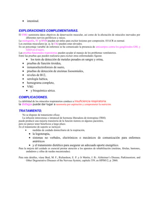 • intestinal.
EXPLORACIONES COMPLEMENTARIAS.
El EMG suministra datos objetivos de denervación muscular, así como de la afectación de músculos inervados por
diferentes nervios periféricos y raíces.
La mielografía, TC y RNM pueden ser útiles para excluir lesiones por compresión. El LCR es normal.
Los enzimas musculares (p. ej. la CK) pueden estar elevados.
En un porcentaje variable de enfermos se ha comunicado la presencia de anticuerpos contra los gangliósidos GM, y
GD,b en el suero.
Las pruebas funcionales respiratorias pueden ayudar al manejo de los problemas ventilatorios.
Entre las pruebas que pueden realizarse para excluir otras enfermedades figuran
• los tests de detección de metales pesados en sangre y orina,
• pruebas de función tiroidea,
• inmunoelectroforesis de suero,
• pruebas de detección de enzimas lisosomiales,
• niveles de B12,
• serología luética,
• hemograma completo,
• VSG
• y bioquímica sérica.
COMPLICACIONES.
La debilidad de los músculos respiratorios conduce a insuficiencia respiratoria;
la disfagia puede dar lugar a neumonía por aspiración y comprometer la nutrición.
TRATAMIENTO.
No se dispone de tratamiento eficaz.
La infusión intravenosa o intratecal de hormona liberadora de tirotropina (TRH)
puede producir una mejoría transitoria de la función motora en algunos pacientes,
pero no parece tener beneficios a largo plazo.
En el tratamiento de soporte se incluyen
• medidas de cuidado domiciliario de la respiración,
• la logoterapia,
• sistemas no verbales, electrónicos o mecánicos de comunicación para enfermos
anártricos
• y el tratamiento dietético para asegurar un adecuado aporte energético.
Para la mejora del cuidado es esencial prestar atención a los aparatos de rehabilitación (muletas, férulas, bastones,
andadores y sillas de ruedas mecanizadas).
Para más detalles, véase Beal, M. F., Richardson, E. P. y Jr Martin, J. B.: Alzheimer’s Disease, Parkinsonism, and
Other Degenerative Diseases of the Nervous System, capítulo 359, en HPIM12, p. 2060.
 