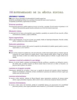 166166 ENFERMEDADES DE LA MÉDULA ESPINALENFERMEDADES DE LA MÉDULA ESPINAL
SÍNTOMAS Y SIGNOS.
Los signos clínicos principales de enfermedad de la médula espinal son
pérdida de sensibilidad por debajo de un meridiano horizontal del tronco («nivel sensitivo»),
acompañada de debilidad y espasticidad de miembros.
Síntomas sensitivos.
Frecuentemente parestesias; pueden empezar en un pie o en los dos, y ascender. El nivel sensitivo al pinchazo o a la
vibración frecuentemente guarda estrecha correlación con el nivel de la lesión transversal.
Afectación motora.
La interrupción de los haces corticoespinales causa tetraplejía o paraplejía con aumento del tono muscular, reflejos
osteotendinosos exaltados y signos de Babinski.
Signos segmentarios.
Indican aproximadamente el nivel de la lesión; por ejemplo, bandas de hiperalgesia/hiperpatía, flaccidez aislada,
atrofia, o pérdida de un reflejo tendinoso aislado.
Disfunción autonómica.
Primariamente retención urinaria, debe suscitar la sospecha de enfermedad de la médula espinal cuando se asocia a
espasticidad y/o a nivel sensitivo.
Dolor.
El dolor en línea media de la espalda tiene valor de localización, el dolor interescapular puede ser el primer signo de
compresión de la parte media de la medula dorsal; el dolor radicular puede indicar el lugar de una lesión
espinal más lateral; el dolor de la médula baja (cono medular) puede ser referido a la parte inferior de la
espalda.
Lesiones a nivel de la vértebra Ll y por debajo.
Afectan a la cola de caballo y producen una paraparesia fláccida, arrefléxica y asimétrica con disfunción vesical y
del esfínter anal, con déficit sensitivo en silla de montar hasta el nivel de Ll; el dolor es frecuente y se
proyecta sobre el periné o los muslos.
Lesiones en el agujero occipital.
Clásicamente, debilidad de un hombro y brazo que va seguida de afectación del miembro inferior homolateral,
después al contralateral y finalmente en brazo contralateral, la presencia de síndrome de Horner sugiere que
estamos ante una lesión cervical.
Lesiones extramedulares.
Se asocian a dolor radicular, síndrome de Brown-Séquard, signos segmentarios asimétricos de neurona motora
inferior, signos piramidales tempranos, déficit sensitivo sacro y alteraciones tempranas llamativas del LCR.
Lesiones intramedulares.
Se asocian a dolor urente mal localizado, pérdida de sensibilidad algésica con preservación de la sensibilidad
posicional, perineal y sacra, signos piramidales menos llamativos, y LCR normal o levemente alterado.
 