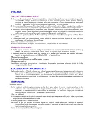 ETIOLOGÍA.
Compresión de la médula espinal
1. Tumores de la médula espinal: Primarios o metastásicos, extra o intradurales; la mayoría son metástasis epidurales
de la vértebra contigua. Tumores que constituyen la causa frecuente: próstata, mama, pulmón, linfoma y
discrasias de células plasmáticas. El síntoma inicial más frecuente es el dolor, que empeora con el decúbito,
con dolor a la palpación local, y que precede en muchas semanas a los otros síntomas.
2. Absceso epidural. Inicialmente, fiebre inexplicada con dolor espinal sordo y dolor a la palpación, seguidos de
dolor radicular; una vez que aparecen signos neurológicos, la compresión medular se instaura rápidamente.
3. Hemorragia epidural y hematomielia: Se presenta como mielopatía transversa que evoluciona en minutos u horas
con dolor intenso. Causas: pequeños traumatismos punción lumbar, anticoagulación, trastorno hematológico,
malformación arteriovenosa, hemorragia intratumoral. La mayoría son idiopáticas.
4. Hernia de disco aguda: Las hernias de disco torácicas y cervicales son menos frecuentes que las lumbares. Véase
cap. 5.
5. Traumatismo agudo con fractura/luxación espinal. Puede no producir mielopatía hasta que el estrés mecánico
desplaza aún más la columna desestabilizada.
Mielopatías neoplásicas no compresivas.
Metástasis intramedulares, mielopatía paracarcinomatosa, complicaciones de la radioterapia.
Mielopatías inflamatorias
1. Mielitis aguda, mielopatía transversa, mielopatía necrotizante. En unos días se instauran síntomas sensitivos y
motores, con frecuencia con afectación vesical. Pueden ser el primer signo de esclerosis múltiple.
2. Mielopatía infecciosa: El agente viral más frecuente es el herpes zóster, precedido por síntomas radiculares;
también se ve en las infecciones por HTLVI y VIH, y en la poliomielitis.
Mielopatías vasculares.
Infarto de la médula espinal, malformación vascular.
Mielopatias crónicas.
Espondilosis, mielopatías degenerativas y hereditarias, degeneración combinada subaguda (déficit de B12),
siringomielia, tabes dorsal.
EXPLORACIONES COMPLEMENTARIAS.
Radiografías simples o TC de la columna para valorar la presencia de fracturas y el alineamiento de la columna, o
para detectar posibles metástasis vertebrales. La RNM of rece una valoración rápida con más resolución, en
especial para las lesiones intramedulares, y es preferible a la mielografía convencional. Análisis del LCR ante
sospecha de procesos infecciosos, esclerosis múltiple, carcinoma. Los potenciales evocados somatosensitivos
pueden ser anormales.
TRATAMIENTO.
Compresión tumoral.
En las metástasis epidurales, glucocorticoides a altas dosis (para reducir el edema) y radioterapia local en las
metástasis, con o sin quimioterapia; la cirugía se utiliza cuando se sabe que el tumor no es sensible a la
radiación o ya se ha administrado la dosis máxima de radioterapia. Está indicada la cirugía para la extirpación
de neurofibromas, meningiomas u otros tumores extramedulares.
Absceso epidural.
Habitualmente requiere cirugía de urgencia para drenaje del absceso y cultivo del microorganismo,
seguida de tratamiento antibiótico IV.
Hemorragia epidural o hematomielia.
En el caso en que está indicada, evacuación urgente del coágulo. Deben identificarse y tratarse las discrasias
hemorrágicas. Puede diagnosticarse una malformación AV por medio de la RNM, mielografía, o arteriografía
de arterias espinales segmentarias.
Hernia de disco aguda o fractura/luxación espinal.
 