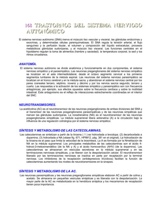 168168 TRASTORNOS DEL SISTEMA NERVIOSOTRASTORNOS DEL SISTEMA NERVIOSO
AUTONÓMICOAUTONÓMICO
El sistema nervioso autónomo (SNA) inerva el músculo liso vascular y visceral, las glándulas endocrinas y
exocrinas, y determinadas células parenquimatosas. El SNA regula la tensión arterial, el flujo
sanguíneo y la perfusión tisular, el volumen y composición del líquido extracelular, procesos
metabólicos glándulas sudoríparas, y el músculo liso visceral. Las funciones centrales en el
hipotálamo regulan la toma de alimentos (hambre y saciedad). la temperatura corporal, la sed y los
ritmos circadianos.
ANATOMÍA.
El sistema nervioso autónomo se divide anatómica y funcionalmente en dos componentes, el sistema
nervioso simpático y el parasimpático. Las neuronas preganglionares del sistema nervioso simpático
se localizan en el asta intermediolateral, desde el octavo segmento cervical a los primeros
segmentos lumbares de la médula espinal. Las neuronas del sistema nervioso parasimpático se
localizan en el tronco cerebral y en la médula sacra, y abandonan el sistema nervioso central por los
pares craneales tercero, séptimo, noveno y décimo y por los nervios sacros segundo, tercero y
cuarto. Las respuestas a la activación de los sistemas simpático y parasimpático son con frecuencia
antagónicas; por ejemplo, sus efectos opuestos sobre la frecuencia cardíaca y sobre la motilidad
intestinal. Este antagonismo es el reflejo de interacciones estrechamente coordinadas en el interior
del SNC.
NEUROTRANSMISORES.
La acetilcolina (AC) es el neurotransmisor de las neuronas preganglionares de ambas divisiones del SNA y
el transmisor de las neuronas posganglionares parasimpáticas y de las neuronas simpáticas que
inervan las glándulas sudoríparas. La noradrenalina (NA) es el neurotransmisor de las neuronas
posganglionares simpáticas. La médula suprarrenal libera adrenalina (A) a la circulación bajo la
influencia de una regulación colinérgica por el sistema nervioso simpático.
SÍNTESIS Y METABOLISMO DE LAS CATECOLAMINAS.
Las catecolaminas se sintetizan a partir de la tirosina ( 1 ) es hidroxilada a levodopa; (2) decarboxilada a
dopamina; (3) hidroxilada a NA (véase fig. 671, HPIM12, pág. 381 en el original). La hidroxilación de
la tirosina es el paso que limita la velocidad de la biosíntesis. La A es formada por la Nmetilación de
NA en la médula suprarrenal. Los principales metabolitos de las catecolaminas son el ácido 4-
hidroxi-3-metoximandélico (de la NA y A) y el ácido homovanílico (AHV) (de la dopamina). Las
catecolaminas se almacenan en vesículas secretoras en la médula suprarrenal y en las
terminaciones nerviosas simpáticas, y se liberan con la despolarización celular. El neurotransmisor
liberado por las terminaciones nerviosas se inactiva en parte por recaptación por la terminal
nerviosa. Los inhibidores de la recaptación (antidepresivos tricíclicos) facilitan la función de
catecolaminas aumentando los niveles de neurotransmisores en la sinapsis.
SÍNTESIS Y METABOLISMO DE LA AC.
Las neuronas parasimpáticas y las neuronas preganglionares simpáticas elaboran AC a partir de colina y
acetato. Se almacena en pequeñas vesículas sinápticas y es liberada con la despolarización. La
mayor parte de la AC es metabolizada en la hendidura sináptica y los mecanismos de recaptación
tienen poca importancia.
 