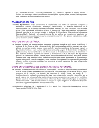 ( 1 ) disminuir la motilidad y secreción gastrointestinal y (2) aumentar la capacidad de la vejiga urinaria. La
utilidad está limitada por los efectos colaterales anticolinérgicos. Algunos pueden utilizarse como adyuvantes
en el tratamiento de la enfermedad ulcerosa péptica.
TRASTORNOS DEL SNA.
Trastornos hipotalámicos. Como consecuencia de enfermedades que afectan al hipotálamo (congénitas y
hereditarias, tumores, traumatismos, hemorragia subaracnoideas), se producen alteraciones de la
termorregulación, de la alimentación (anorexia nerviosa, obesidad), del ritmo circadiano, y de la función
sexual. Entre los procesos infantiles se incluyen el síndrome de Prader-Willi (obesidad, hipogonadismo,
hipotonía muscular y leve retraso mental), el síndrome de Kleine-Levin (hipersomia del adolescente,
hipersexualidad y bulimia) y el craneofaringioma. En los adultos, los traumatismos, aneurismas con
hemorragia subaracnoidea (aneurisma de la comunicación anterior) y los gliomas hipotalámicos pueden
causar trastornos centrales del SNA.
HIPOTENSIÓN ORTOSTÁTICA.
Los trastornos primarios que pueden producir hipotensión ortostática actuando a nivel central o periférico. El
síndrome de Shy-Drager se debe a degeneración del SNC (enfermedad de múltiples sistemas) que incluye
pérdida neuronal en ganglios basales, tronco cerebral y asta intermediolateral de la médula espinal. La
hipotensión ortostática a veces ocurre con frecuencia cardíaca fija y signos de disfunción del SNC (temblor,
parkinsonismo y ataxia cerebelosa). En una fase avanzada es frecuente la incontinencia. El tratamiento se
hace mediante moderada expansión de volumen y fludrocortisona, 0.05 a 0.1 mg/día. La degeneración
periférica de las neuronas del SNA también pueden dar lugar a hipotensión ortostática. Esto puede aparecer
de forma aguda como manifestación del síndrome de Guillain-Barré y en la degeneración de las neuronas del
sistema autónomo (de causa desconocida), y como manifestación crónica de la neuropatía de fibras pequeñas
(diabetes mellitus, neuropatía amiloidea). Los tumores de la médula suprarrenal dan lugar a hipertensión
paroxística y taquicardia.
OTRAS ENFERMEDADES DEL SISTEMA NERVIOSO AUTÓNOMO.
Son frecuentes las alteraciones de la función vesical. Puede deberse a lesiones de la médula espinal por encima del
nivel de inervación sacra; en esta situación la vejiga puede vaciarse de forma refleja, pero se pierde el control
voluntario de la micción. Las lesiones que destruyen la médula espinal por debajo de T12
(mielomeningocele, mielopatía necrotizante) dan lugar a una vejiga atónica insensible a los reflejos que no
puede vaciarse. Las lesiones de la inervación motora (neuronas sacras, raíces nerviosas, nervios periféricos)
pueden causar un trastorno de neurona motora inferior en el cual existe dificultad para la micción pero
sensibilidad normal. La denervación sensitiva de la vejiga da lugar a una pérdida de la sensación de plenitud
vesical con vejiga atónica (diabetes mellitus, tabes dorsal).
Para más detalles, véase Beal, M. F., Richardson, E. P. Jr, y Martin J. B.: Degenerative Diseases of the Nervous
Sstem capítulo 359. HPIM 12, p. 2060.
 