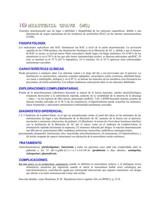 169169 MIASTENIA GRAVE (MG)MIASTENIA GRAVE (MG)
Trastorno neuromuscular que da lugar a debilidad y fatigabilidad de los músculos esqueléticos, debido a una
disminución de origen autoinmune de los receptores de acetilcolina (RAC) en las uniones neuromusculares
(UNM).
FISIOPATOLOGÍA.
Los anticuerpos específicos anti RAC disminuyen los RAC a nivel de la unión neuromuscular. La activación
repetida de las UNM produce una disminución fisiológica de la liberación de AC y, debido a que el número
de RAC es escaso, se activan menos fibras musculares, dando lugar a la fatiga miasténica. En el 80 % de los
miasténicos (y en el 50 % de los que sólo tienen sintomatología ocular), se detectan anticuerpos antiRAC. El
timo es anormal en el 75 % (65 % hiperplasia, 10 % timoma). En el 10 % aparecen otras enfermedades
autoinmunes asociadas.
CARACTERÍSTICAS CLÍNICAS.
Puede presentarse a cualquier edad. Los síntomas varían a lo largo del día y son provocados por el ejercicio. La
distribución es característica: músculos craneales (párpados, musculatura ocular extrínseca, debilidad facial,
voz nasal o ininteligible, disfagia) y, en el 85 %, se afectan los músculos de los miembros (con frecuencia los
proximales, de forma asimétrica). Los reflejos tendinosos están preservados en los músculos debilitados.
EXPLORACIONES COMPLEMENTARIAS.
Prueba de la anticolinesterasa (edrofonio) buscando la mejora de la fuerza muscular; estudio electrofisiológico
(respuesta decreciente a la estimulación repetida, aumento de la variabilidad de la latencia de la descarga
~<jitter~> en los registros de fibra única); anticuerpos antiRAC; TAC o RNM buscando timoma; pruebas de
función tiroidea (elevadas en el 38 % de los miasténicos; el hipertiroidismo puede exacerbar los síntomas);
factor reumatoide y anticuerpos antinucleares (enfermedad autoinmune asociada).
DIAGNOSTICO DIFERENCIAL.
( 1 ) Síndrome de Lambert-Eaton: en el que un autoanticuerpo contra el canal del calcio en las terminales de las
motoneuronas da lugar a una disminución de la liberación de AC aumento de la fuerza con el ejercicio,
asociación a carcinoma (microcítico de pulmón); (2) Botulismo: la toxina de Clostridium botulinum interfiere
con la facilitación de la liberación de AC por el calcio; como en el síndrome de Lambert-Eaton, la
estimulación repetida incrementa la respuesta; (3) miastenia inducida por drogas: la mayoría desenmascaran
una MG previa: penicilamina (MG verdadera), polimixina, tetraciclina, antibióticos aminoglucósidos,
procainamida, propanolol, fenotiacinas, litio, insecticidas anticolinesterásicos; (4) neurastenia; (5) hipertiroidismo, y
(6) lesión ocupante de espacio intracraneal con afectación de la musculatura ocular extrínseca.
TRATAMIENTO.
Anticolinesterásicos (piridostigmina); timectomía a todos los pacientes cuya edad está comprendida entre la
pubertad y los 55 añ∩≤ ╗áΘ∈φ ⌡∈∩≤ ⌡ ≡ ≥ σ ≤Θ ón (prednisona a días alternos, azatioprina,
ciclosporina), plasmaféresis.
COMPLICACIONES.
La más grave es el compromiso respiratorio cuando se debilitan la musculatura torácica y el diafragma (crisis
miasténica); neumonía por aspiración cuando se afecta la musculatura bulbar crisis colinérgica por
anticolinesterásicos; exacerbación aguda por enfermedad intercurrente que requiere tratamiento con drogas
que afectan a la unión neuromuscular (véase más arriba).
Para más detalles, véase Drachman, D. B.· Myasthenia Gravis capítulo 366, en HPIM12, p. 2118.
 