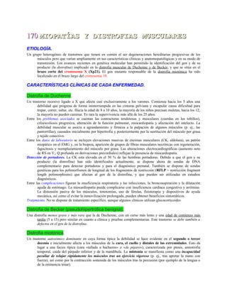 170170 MIOPATÍAS Y DISTROFIAS MUSCULARESMIOPATÍAS Y DISTROFIAS MUSCULARES
ETIOLOGÍA.
Un grupo heterogéneo de trastornos que tienen en común el ser degeneraciones hereditarias progresivas de los
músculos pero que varían ampliamente en sus características clínicas y anatomopatológicas y en su modo de
transmisión. Los avances recientes en genética molecular han permitido la identificación del gen y de su
producto (la distrofina) implicado en la distrofia muscular de Duchenne y de Becker, y que se sitúa en el
brazo corto del cromosoma X (Xp21). El gen mutante responsable de la distrofia miotónica ha sido
localizado en el brazo largo del cromosoma 19.
CARACTERÍSTICAS CLÍNICAS DE CADA ENFERMEDAD.
Distrofia de Duchenne.
Un trastorno recesivo ligado a X que afecta casi exclusivamente a los varones. Comienza hacia los 5 años una
debilidad que progresa de forma ininterrumpida en las cinturas pelviana y escapular causa dificultad para
trepar, correr, saltar, etc. Hacia la edad de 8 a 10 años, la mayoría de los niños precisan muletas, hacia los 12,
la mayoría no pueden caminar. Es rara la supervivencia más allá de los 25 años.
Entre los problemas asociados se cuentan las contracturas tendinosas y musculares (cuerdas en los tobillos),
cifoescoliosis progresiva, alteración de la función pulmonar, miocardiopatía y afectación del intelecto. La
debilidad muscular se asocia a agrandamiento y firmeza a la palpación de algunos músculos (p. ej., las
pantorrillas), causados inicialmente por hipertrofia y posteriormente por la sustitución del músculo por grasa
y tejido conectivo.
Entre los datos de laboratorio se incluyen elevaciones masivas de enzimas musculares (CK, aldolasa), un patrón
miopático en el EMG y, en la biopsia, aparición de grupos de fibras musculares necróticas con regeneración,
fagocitosis y reemplazamiento del músculo por grasa. Las alteraciones electrocardiográficas (aumento neto
de RS en V,, Q profunda en derivaciones precordiales) reflejan la presencia de miocardiopatía.
Detección de portadores. La CK esta elevada en el 50 % de las hembras portadoras. Debido a que el gen y su
producto (la distrofina) han sido identificados actualmente, se dispone ahora de sondas de DNA
complementario para detectar portadoras y para el diagnóstico prenatal. También se dispone de sondas
genéticas para los polimorfismos de longitud de los fragmentos de restricción (RFLP = restricción fragment
length polimorphisms) que afectan al gen de la distrofina, y que pueden ser utilizadas en estudios
diagnósticos.
Entre las complicaciones figuran la insuficiencia respiratoria y las infecciones, la broncoaspiración y la dilatación
aguda de estómago. La miocardiopatía puede complicarse con insuficiencia cardíaca congestiva y arritmias.
La distensión pasiva de los músculos, tenotomías, uso de férulas, fisioterapia y dispositivos de ayuda
mecánica, así como el evitar la inmovilización prolongada, pueden obtener beneficios sintomáticos.
Tratamiento. No se dispone de tratamiento específico, aunque algunos clínicos utilizan glucocorticoides
Distrofia de Becker (pseudohipertrófica benigna).
Una distrofia menos grave y más rara que la de Duchenne, con un curso más lento y una edad de comienzo más
tardía (5 a 15) pero similar en cuanto a clínica y pruebas complementarias. Este trastorno se debe también a
defectos en el gen de la distrofina.
Distrofia miotónica.
Un trastorno autosómico dominante en cuya forma típica la debilidad se hace evidente en el segundo o tercer
decenio e inicialmente afecta a los músculos de la cara, el cuello y distales de las extremidades. Esto da
lugar a una facies típica (cara «tallada a hachazos» o «de pájaro»), caracterizada por ptosis, amiotrofia
temporal, caída del párpado inferior y de la mandíbula. La miotonía se manifiesta como una incapacidad
peculiar de relajar rápidamente los músculos tras un ejercicio vigoroso (p. ej., tras apretar la mano con
fuerza), así como por la contracción sostenida de los músculos tras la percusión (por ejemplo de la lengua o
de la eminencia tenar).
 