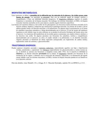 MIOPATÍAS METABÓLICAS.
Estos trastornos se deben a anomalías de la utilización por los músculos de la glucosa y los ácidos grasos como
fuentes de energía. Los pacientes se presentan, bien con un síndrome agudo de mialgia, miólisis y
mioglobinuria, o bien con debilidad muscular progresiva. El diagnóstico definitivo requiere el estudio
bioquímico y enzimático de la biopsia muscular. Sin embargo, los enzimas musculares, el EMG y la biopsia
muscular muestran anomalías en los casos típicos y pueden sugerir trastornos específicos.
Las formas de la primera infancia y de la niñez de las glucogenosis con frecuencia tienen trastornos asociados de la
función cardíaca, hepática y endocrina que enmascaran la patología muscular. Las formas de la niñez y de los
adultos pueden imitar a la distrofia muscular o a la polimiositis. En algunos tipos la presentación es en forma
de calambres musculares episódicos y fatiga desencadenados por el ejercicio. El test de lactato del antebrazo
isquémico es útil, debido a que en estos enfermos no se produce la elevación fisiológica del lactato sérico tras
el ejercicio. Los trastornos del metabolismo de los ácidos grasos se presentan con cuadros clínicos similares a
los descritos más arriba. En algunos pacientes son frecuentes los calambres, miólisis y mioglobinuria
desencadenados por el ejercicio; en otros, el cuadro remeda a la polimiositis o a la distrofia muscular.
Algunos pacientes se benefician de dietas especiales (enriquecidas con triglicéridos de cadena media),
suplementos orales de carnitina, o glucocorticoides.
TRASTORNOS DIVERSOS.
Pueden aparecer miopatías asociadas a trastornos endocrinos, especialmente aquellos con hipo o hiperfunción
tiroidea, paratiroidea y suprarrenal. Los fármacos (especialmente los glucocorticoides) y ciertas toxinas (p.
ej., el alcohol) se asocian con frecuencia a miopatías (véase tabla 1701). En la mayoría la debilidad es
simétrica y se afectan músculos proximales de la cintura. El diagnóstico depende con frecuencia de la
resolución de los signos y síntomas con la corrección del trastorno subyacente o la eliminación del agente
causal, debido a que los enzimas musculares, el EMG e incluso la biopsia muscular pueden no ser llamativos
en el paciente concreto.
Para más detalles, véase Mendell, J. R., y Griggs, R. C.: Muscular Dystrophy, capítulo 365, en HPIM12, p. 2112.
 