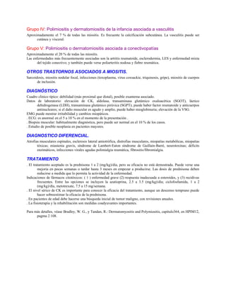 Grupo IV: Polimiositis y dermatomiositis de la infancia asociada a vasculitis
Aproximadamente el 7 % de todas las miositis. Es frecuente la calcificación subcutánea. La vasculitis puede ser
cutánea y visceral.
Grupo V: Polimiositis o dermatomiositis asociada a conectivopatías
Aproximadamente el 20 % de todas las miositis.
Las enfermedades más frecuentemente asociadas son la artritis reumatoide, esclerodermia, LES y enfermedad mixta
del tejido conectivo; y también puede verse poliarteritis nodosa y fiebre reumática.
OTROS TRASTORNOS ASOCIADOS A MIOSITIS.
Sarcoidosis, miositis nodular focal, infecciones (toxoplasma, virus coxsackie, triquinosis, gripe), miositis de cuerpos
de inclusión.
DIAGNÓSTICO
Cuadro clínico típico: debilidad (más proximal que distal), posible exantema asociado.
Datos de laboratorio: elevación de CK, aldolasa, transaminasa glutámico oxaloacética (SGOT), láctico
dehidrogenasa (LDH), transaminasa glutámico pirúvica (SGPT); puede haber factor reumatoide y anticuerpos
antinucleares; si el daño muscular es agudo y amplio, puede haber mioglobinuria; elevación de la VSG.
EMG puede mostrar irritabilidad y cambios miopáticos.
. ECG: es anormal en el 5 a 10 % en el momento de la presentación .
. Biopsia muscular: habitualmente diagnóstica, pero puede ser normal en el 10 % de los casos.
. Estudio de posible neoplasia en pacientes mayores.
DIAGNOSTICO DIFERENCIAL.
Atrofias musculares espinales, esclerosis lateral amiotrófica, distrofias musculares, miopatías metabólicas, miopatías
tóxicas; miastenia gravis, síndrome de Lambert-Eaton síndrome de Guillain-Barré, neurotoxinas; déficits
enzimáticos, infecciones virales agudas polimialgia reumática, fibrositis/fibromialgia.
TRATAMIENTO
. El tratamiento aceptado es la prednisona 1 a 2 (mg/kg)/día, pero su eficacia no está demostrada. Puede verse una
mejoría en pocas semanas o tardar hasta 3 meses en empezar a producirse. Las dosis de prednisona deben
reducirse a medida que lo permita la actividad de la enfermedad.
Indicaciones de fármacos citotóxicos: ( 1 ) enfermedad grave (2) respuesta inadecuada a esteroides, y (3) recidivas
frecuentes. Entre las opciones se incluyen la azatioprina, 2.5 a 3.5 (mg/kg)/día; ciclofosfamida, 1 a 2
(mg/kg)/día, metotrexate, 7.5 a 15 mg/semana.
. El nivel sérico de CK es importante para conocer la eficacia del tratamiento, aunque un descenso temprano puede
hacer sobreestimar la eficacia de la prednisona.
. En pacientes de edad debe hacerse una búsqueda inicial de tumor maligno, con revisiones anuales.
. La fisioterapia y la rehabilitación son medidas coadyuvantes importantes.
Para más detalles, véase Bradley, W. G., y Tandan, R.: Dermatomyositis and Polymiositis, capítulo364, en HPIM12,
pagma 2 108.
 