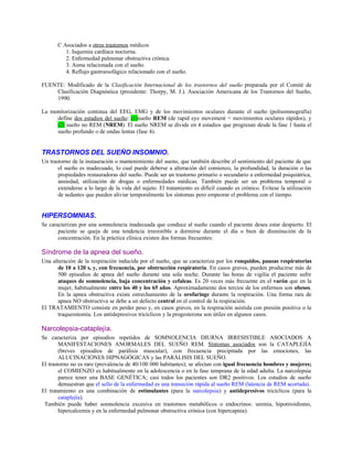 C Asociados a otros trastornos médicos
1. Isquemia cardíaca nocturna.
2. Enfermedad pulmonar obstructiva crónica.
3. Asma relacionada con el sueño.
4. Reflujo gastroesofágico relacionado con el sueño.
FUENTE: Modificado de la Clasificación Internacional de los trastornos del sueño preparada por el Comité de
Clasificación Diagnóstica (presidente: Thorpy, M. J.). Asociación Americana de los Trastornos del Sueño,
1990.
La monitorización continua del EEG, EMG y de los movimientos oculares durante el sueño (polisomnografía)
define dos estadios del sueño: (1)sueño REM (de rapid eye movement = movimientos oculares rápidos), y
(2) sueño no REM (NREM). El sueño NREM se divide en 4 estadios que progresan desde la fase 1 hasta el
sueño profundo o de ondas lentas (fase 4).
TRASTORNOS DEL SUEÑO INSOMNIO.
Un trastorno de la instauración o mantenimiento del sueno, que también describe el sentimiento del paciente de que
el sueño es inadecuado, lo cual puede deberse a alteración del comienzo, la profundidad, la duración o las
propiedades restauradoras del sueño. Puede ser un trastorno primario o secundario a enfermedad psiquiátrica,
ansiedad, utilización de drogas o enfermedades médicas. También puede ser un problema temporal o
extenderse a lo largo de la vida del sujeto. El tratamiento es difícil cuando es crónico. Evítese la utilización
de sedantes que pueden aliviar temporalmente los síntomas pero empeorar el problema con el tiempo.
HIPERSOMNIAS.
Se caracterizan por una somnolencia inadecuada que conduce al sueño cuando el paciente desea estar despierto. El
paciente se queja de una tendencia irresistible a dormirse durante el día o bien de disminución de la
concentración. En la práctica clínica existen dos formas frecuentes:
Síndrome de la apnea del sueño.
Una alteración de la respiración inducida por el sueño, que se caracteriza por los ronquidos, pausas respiratorias
de 10 a 120 s, y, con frecuencia, por obstrucción respiratoria. En casos graves, pueden producirse más de
500 episodios de apnea del sueño durante una sola noche. Durante las horas de vigilia el paciente sufre
ataques de somnolencia, baja concentración y cefaleas. Es 20 veces más frecuente en el varón que en la
mujer, habitualmente entre los 40 y los 65 años. Aproximadamente dos tercios de los enfermos son obesos.
En la apnea obstructiva existe estrechamiento de la orofaringe durante la respiración. Una forma rara de
apnea NO obstructiva se debe a un defecto central en el control de la respiración.
El TRATAMIENTO consiste en perder peso y, en casos graves, en la respiración asistida con presión positiva o la
traqueostomía. Los antidepresivos tricíclicos y la progesterona son útiles en algunos casos.
Narcolepsia-cataplejía.
Se caracteriza por episodios repetidos de SOMNOLENCIA DIURNA IRRESISTIBLE ASOCIADOS A
MANIFESTACIONES ANORMALES DEL SUEÑO REM. Síntomas asociados son la CATAPLEJÍA
(breves episodios de parálisis muscular), con frecuencia precipitada por las emociones, las
ALUCINACIONES HIPNAGÓGICAS y las PARÁLISIS DEL SUEÑO.
El trastorno no es raro (prevalencia de 40/100 000 habitantes); se afectan con igual frecuencia hombres y mujeres;
el COMIENZO es habitualmente en la adolescencia o en la fase temprana de la edad adulta. La narcolepsia
parece tener una BASE GENÉTICA; casi todos los pacientes son DR2 positivos. Los estudios de sueño
demuestran que el sello de la enfermedad es una transición rápida al sueño REM (latencia de REM acortada).
El tratamiento es una combinación de estimulantes (para la narcolepsia) y antidepresivos tricíclicos (para la
cataplejía).
También puede haber somnolencia excesiva en trastornos metabólicos o endocrinos: uremia, hipotiroidismo,
hipercalcemia y en la enfermedad pulmonar obstructiva crónica (con hipercapnia).
 