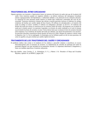 TRASTORNOS DEL RITMO CIRCADIANO
Algunos pacientes con insomnio o hipersomnia tienen un trastorno del horario de sueño más que de la génesis del
sueño. Estos trastornos pueden ser orgánicos debidos a un defecto intrínseco del marcapasos circadiano
(núcleo supraquiasmático del hipotálamo), o ambientales debidos a una alteración de los estímulos aferentes.
La valoración de estos pacientes puede requerir su estudio bajo condiciones controladas del ciclo de luz-
oscuridad. Trastornos transitorios comunes que afectan a muchos pacientes incluyen el síndrome de «jetlag»
(síndrome del desfase por cambio rápido de huso horario, 60 millones de afectados/año) y el trastorno del
sueño de trabajo en turnos variables (7 millones de trabajadores afectados en EE.UU.). El síndrome del
desfase del sueño por retraso se caracteriza por un comienzo tardío del sueño y del despertar con un patrón de
sueño por lo demás normal. Los pacientes responden a un horario de sueño cambiado en el cual se retrasan
sucesivamente las horas de acostarse en unas 3 horas diarias hasta que se alcanza la hora de acostarse deseada
(más temprano). En el síndrome del desfase del sueño por adelanto, que afecta frecuentemente a los ancianos,
los pacientes describen somnolencia diurna durante las horas de la tarde. Después de empezar a dormir surge
el despertar a las 3 a 5 de la madrugada. La fototerapia con luz brillante puede ser útil en estos pacientes, así
como en aquéllos con grave desfase por cambio rápido de horario.
TRATAMIENTO DE LOS TRASTORNOS DEL SUEÑO Y CIRCADIANOS
El problema médico más común es la tendencia de los médicos a prescribir sedantes o ansiolíticos en exceso
(benzodiacepinas) para el momento de acostarse. La implantación de consultas de patología del sueño ha
permitido disponer con más facilidad de un tratamiento racional. Es importante determinar el diagnóstico y
tratar con medidas específicas el trastorno subyacente.
Para más detalles, véase Czeisler, C. A., Richardson, G. S., y Martin J. B.: Disorders of Sleep and Circadian
Rhythms, capítulo 34, en HPIM12, página 209.
 