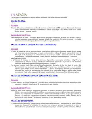 173173 AFASIAAFASIA
Los pacientes con trastornos del lenguaje pueden presentarse con varios síndromes diferentes.
AFASIA GLOBAL.
Etiología.
Oclusión de la arteria carótida interna (ACI) o de la arteria cerebral media (ACM) que riega al hemisferio dominante
(menos frecuentemente hemorragia, traumatismo o tumor), que da lugar a una extensa lesión de los lóbulos
frontal, parietal y temporal superior.
Manifestaciones clínicas.
Todos los aspectos del habla y el lenguaje se encuentran perturbados. El paciente no puede leer, escribir o repetir, y
muestra una escasa comprensión del lenguaje hablado. La producción del habla es mínima y no fluida.
Habitualmente existe hemiplejía, hemianestesia y hemianopsia homónima.
AFASIA DE BROCA (AFASIA MOTORA O NO FLUIDA).
Etiología.
El centro de la lesión se sitúa en la circunvolución frontal inferior del hemisferio dominante (área de Broca), aunque
con frecuencia están afectadas áreas corticales y subcorticales a lo largo de la parte superior de la cisura de
Silvio y la ínsula. Se debe por lo común a lesiones vasculares que afectan a la división superior de la arteria
cerebral media, y menos frecuentemente a tumor, absceso, metástasis, hematoma subdural o encefalitis.
Manifestaciones clínicas.
La producción de lenguaje es escasa, lenta, trabajosa, disprosódica, escasamente articulada y telegráfica. La
comprensión del lenguaje escrito y hablado está relativamente preservada. El paciente es con frecuencia
consciente del déficit y está ostensiblemente frustado por el mismo.
Con lesiones extensas, puede haber una profunda hemiparesia y desviación de los ojos hacia la lesión. Más
frecuentemente hay grados menores de debilidad facial y del brazo contralaterales. Rara vez se ve déficit
sensitivo, y los campos visuales suelen estar intactos. La apraxia bucolingual es frecuente, y el paciente tiene
dificultad para iniciar los movimientos con la lengua y los labios para obedecer órdenes sobre dichos
movimientos. Puede haber una apraxia de la mano homolateral por afectación de fibras del cuerpo calloso.
AFASIA DE WERNICKE (AFASIA SENSITIVA O FLUIDA).
Etiología.
Oclusión embólica de la rama inferior de la a. cerebral media dominante (menos frecuentemente hemorragia, tumor
encefalitis o absceso), con afectación de la región perisilviana posterior.
Manifestaciones clínicas.
Aunque el habla suena gramatical, prosódica y se produce sin esfuerzo («fluida»), es con frecuencia ininteligible
debido a errores en la utilización de las palabras, su estructura, sus tiempos, y a la presencia de neologismos y
parafasia. La comprensión del material escrito y hablado está seriamente afectada, al igual que la lectura, la
escritura y la repetición. Los pacientes no parecen tener conciencia del trastorno. Pueden asociarse déficits
sensitivos del lóbulo parietal y hemianopsia homónima. Es rara la afectación motora.
AFASIA DE CONDUCCIÓN.
La comprensión del habla y del lenguaje escrito están en gran medida intactas, y la producción del habla es fluida,
aunque son frecuentes las parafasias. La repetición está seriamente afectada. La mayoría de los casos se
deben a lesiones que afectan a la circunvolución supramarginal del hemisferio parietal dominante, el lóbulo
 