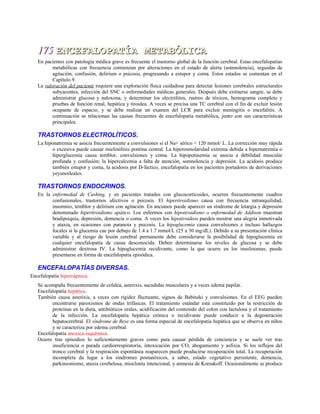 175175 ENCEFALOPATÍA METABÓLICAENCEFALOPATÍA METABÓLICA
En pacientes con patología médica grave es frecuente el trastorno global de la función cerebral. Estas encefalopatías
metabólicas con frecuencia comienzan por alteraciones en el estado de alerta (somnolencia), seguidas de
agitación, confusión, delirium o psicosis, progresando a estupor y coma. Estos estados se comentan en el
Capítulo 9.
La valoración del paciente requiere una exploración física cuidadosa para detectar lesiones cerebrales estructurales
subyacentes, infección del SNC o enfermedades médicas generales. Después debe extraerse sangre, se debe
administrar glucosa y naloxona, y determinar los electrólitos, rastreo de tóxicos, hemograma completo y
pruebas de función renal, hepática y tiroidea. A veces se precisa una TC cerebral con el fin de excluir lesión
ocupante de espacio, y se debe realizar un examen del LCR para excluir meningitis o encefalitis. A
continuación se relacionan las causas frecuentes de encefalopatía metabólica, junto con sus características
principales.
TRASTORNOS ELECTROLÍTICOS.
La hiponatremia se asocia frecuentemente a convulsiones si el Na+ sérico < 120 mmol/ L. La corrección muy rápida
o excesiva puede causar mielinólisis pontina central. La hiperosmolaridad extrema debida a hipernatremia o
hiperglucemia causa temblor, convulsiones y coma. La hipopotasemia se asocia a debilidad muscular
profunda y confusión; la hipercalcemia a falta de atención, somnolencia y depresión. La acidosis produce
también estupor y coma, la acidosis por D-láctico, encefalopatía en los pacientes portadores de derivaciones
yeyunoileales.
TRASTORNOS ENDOCRINOS.
En la enfermedad de Cushing, y en pacientes tratados con glucocorticoides, ocurren frecuentemente cuadros
confusionales, trastornos afectivos o psicosis. El hipertiroidismo causa con frecuencia intranquilidad,
insomnio, temblor y delirium con agitación. En ancianos puede aparecer un síndrome de letargia y depresión
denominado hipertiroidismo apático. Los enfermos con hipotiroidismo o enfermedad de Addison muestran
bradipsiquia, depresión, demencia o coma. A veces los hipotiroideos pueden mostrar una alegría inmotivada
y ataxia, en ocasiones con paranoia y psicosis. La hipoglucemia causa convulsiones e incluso hallazgos
focales si la glucemia cae por debajo de 1.4 a 1.7 mmol/L (25 a 30 mg/dL). Debido a su presentación clínica
variable y al riesgo de lesión cerebral permanente debe considerarse la posibilidad de hipoglucemia en
cualquier encefalopatía de causa desconocida. Deben determinarse los niveles de glucosa y se debe
administrar dextrosa IV. La hipoglucemia recidivante, como la que ocurre en los insulinomas, puede
presentarse en forma de encefalopatía episódica.
ENCEFALOPATÍAS DIVERSAS.
Encefalopatía hipercápnica.
Se acompaña frecuentemente de cefalea, asterixis, sacudidas musculares y a veces edema papilar.
Encefalopatía hepática.
También causa asterixis, a veces con rigidez fluctuante, signos de Babinski y convulsiones. En el EEG pueden
encontrarse paroxismos de ondas trifásicas. El tratamiento estándar está constituido por la restricción de
proteínas en la dieta, antibióticos orales, acidificación del contenido del colon con lactulosa y el tratamiento
de la infección. La encefalopatía hepática crónica o recidivante puede conducir a la degeneración
hepatocerebral. El síndrome de Reye es una forma especial de encefalopatía hepática que se observa en niños
y se caracteriza por edema cerebral.
Encefalopatía anoxica-isquémica.
Ocurre tras episodios lo suficientemente graves como para causar pérdida de conciencia y se suele ver tras
insuficiencia o parada cardiorrespiratoria, intoxicación por CO, ahogamiento y asfixia. Si los reflejos del
tronco cerebral y la respiración espontánea reaparecen puede producirse recuperación total. La recuperación
incompleta da lugar a los síndromes postanóxicos, a saber, estado vegetativo persistente, demencia,
parkinsonismo, ataxia cerebelosa, mioclonía intencional, y amnesia de Korsakoff. Ocasionalmente se produce
 