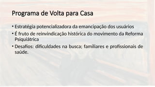Programa de Volta para Casa
• Estratégia potencializadora da emancipação dos usuários
• É fruto de reinvindicação histórica do movimento da Reforma
Psiquiátrica
• Desafios: dificuldades na busca; familiares e profissionais de
saúde.
 