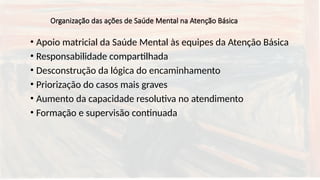 Organização das ações de Saúde Mental na Atenção Básica
• Apoio matricial da Saúde Mental às equipes da Atenção Básica
• Responsabilidade compartilhada
• Desconstrução da lógica do encaminhamento
• Priorização do casos mais graves
• Aumento da capacidade resolutiva no atendimento
• Formação e supervisão continuada
 