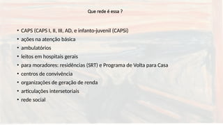 Que rede é essa ?
• CAPS (CAPS I, II, III, AD, e infanto-juvenil (CAPSi)
• ações na atenção básica
• ambulatórios
• leitos em hospitais gerais
• para moradores: residências (SRT) e Programa de Volta para Casa
• centros de convivência
• organizações de geração de renda
• articulações intersetoriais
• rede social
 