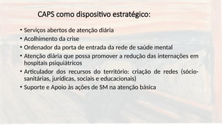 CAPS como dispositivo estratégico:
• Serviços abertos de atenção diária
• Acolhimento da crise
• Ordenador da porta de entrada da rede de saúde mental
• Atenção diária que possa promover a redução das internações em
hospitais psiquiátricos
• Articulador dos recursos do território: criação de redes (sócio-
sanitárias, jurídicas, sociais e educacionais)
• Suporte e Apoio às ações de SM na atenção básica
 