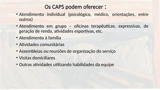Os CAPS podem oferecer :
• Atendimento individual (psicológico, médico, orientações, entre
outros)
• Atendimento em grupo – oficinas terapêuticas, expressivas, de
geração de renda, atividades esportivas, etc.
• Atendimento à família
• Atividades comunitárias
• Assembleias ou reuniões de organização do serviço
• Visitas domiciliares
• Outras atividades utilizando habilidades da equipe
 